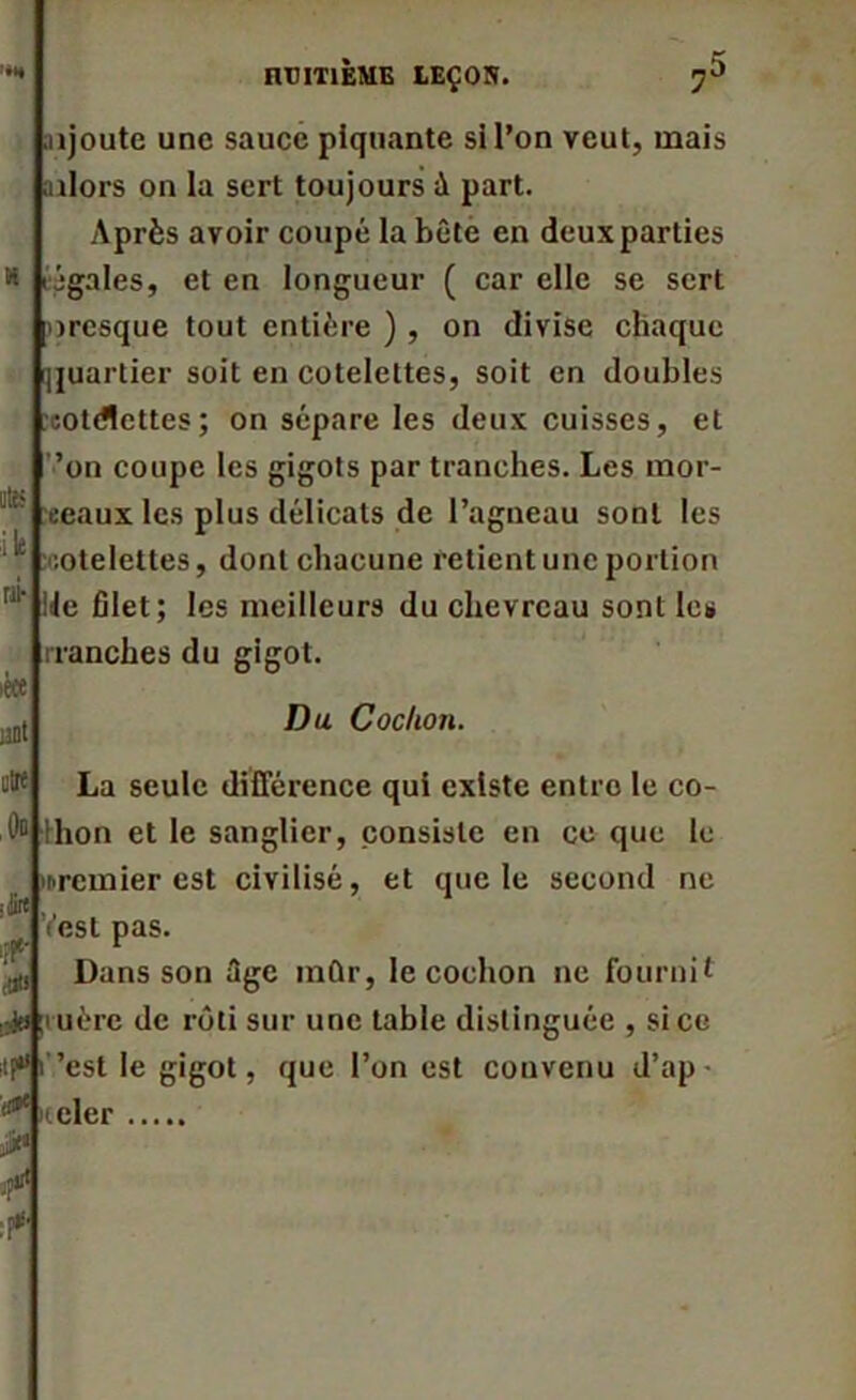 TTfT ntmÈME LEÇ0S. 7 « ote i le ni- aijoute une sauce piquante si l’on veut, mais ailors on la sert toujours à part. Après avoir coupé la bête en deux parties légales, et en longueur ( car elle se sert oresque tout entière ) , on divise chaque quartier soit en côtelettes, soit en doubles cotdlcttes; on sépare les deux cuisses, et ’on coupe les gigots par tranches. Les mor- eeaux les plus délicats de l’agneau sont les ’.otelettes, dont chacune retient une portion ile filet; les meilleurs du chevreau sont les rranches du gigot. iece uni utrf Dp .•Jirt ipri Du Cochon. La seule différence qui existe entre le co- thon et le sanglier, consiste en ce que le premier est civilisé, et que le second ne est pas. Dans son âge mûr, le cochon ne fournit uère de rôti sur une table distinguée , si ce ’est le gigot, que l’on est convenu d’ap- rteler