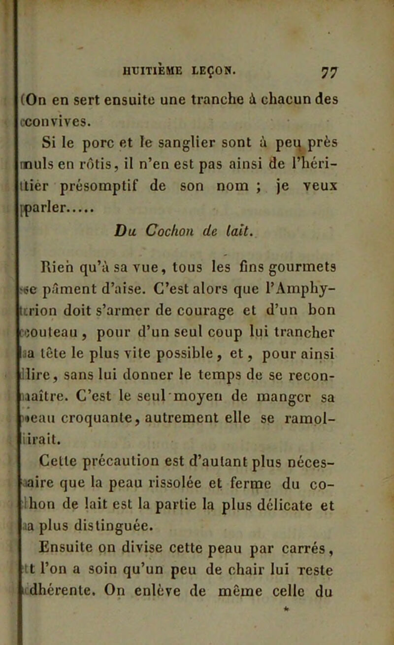 (On en sert ensuite une tranche à chacun des cconvives. Si le porc et le sanglier sont à peu près muls en rôtis, il n’en est pas ainsi de l’héri- ttièr présomptif de son nom ; je veux [parler Du Cochon de lait. Rien qu’à sa vue, tous les fins gourmets -se pâment d’aise. C’est alors que l’Ampliy- tcrion doit s’armer de courage et d’un bon :outeau , pour d’un seul coup lui trancher sa tête le plus vite possible , et, pour ainsi ilire, sans lui donner le temps de se recon- naître. C’est le seul moyen de manger sa «eau croquante, autrement elle se ramol- lirait. Celle précaution est d’autant plus néces- saire que la peau rissolée et ferme du co- ihon de lait est la partie la plus délicate et ia plus distinguée. Ensuite on divise cette peau par carrés, tt l’on a soin qu’un peu de chair lui Teste adhérente. On enlève de même celle du