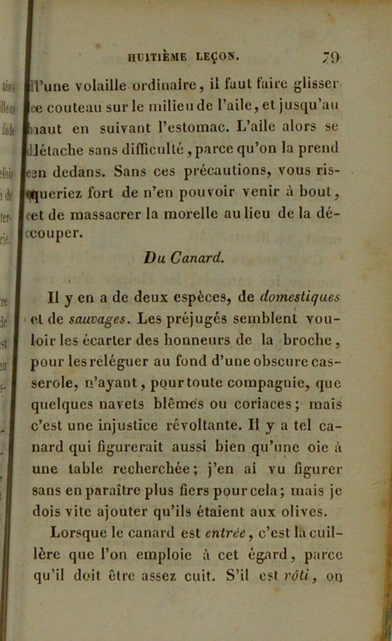 l’une volaille ordinaire, il faut taire glisser ee couteau sur le milieu de l’aile, et jusqu’au îaut en suivant l’estomac. L’aile alors se Jétache sans difficulté,parce qu’on la prend sn dedans. Sans ces précautions, vous ris- ueriez fort de n’en pouvoir venir à bout, cet de massacrer la morelle au lieu de la dé- ccouper. Du Canard. Il y en a de deux espèces, de domestiques et de sauvages. Les préjugés semblent vou- loir les écarter des honneurs de la broche , pour les reléguer au fond d’une obscure cas- serole, n’ayant, pour toute compagnie, que quelques navets blêmes ou coriaces; mais c’est une injustice révoltante. Il y a tel ca- nard qui figurerait aussi bien qu’une oie à une table recherchée; j’en al vu figurer sans en paraître plus fiers pour cela; mais je dois vite ajouter qu’ils étaient aux olives. Lorsque le canard est entrée, c’est la cuil- lère que l’on emploie à cet égard, parce qu’il doit être assez cuit. S’il est rôti, on