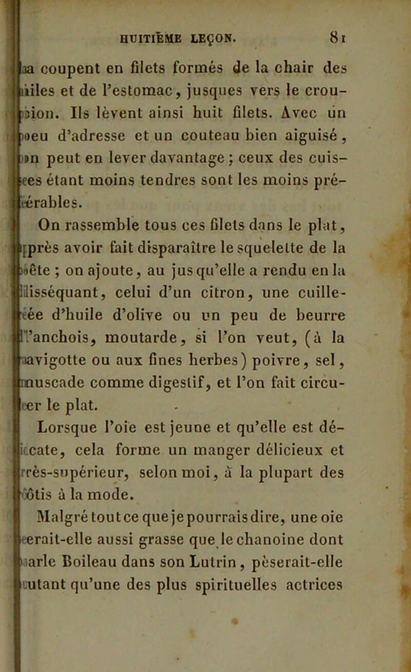 aa coupent en filets formés de la chair des ùiles et de l’estomac, jusques vers le crou- n ^bion. Us lèvent ainsi huit filets. Avec un >aeu d’adresse et un couteau bien aiguisé, un peut en lever davantage : ceux des cuis- ses étant moins tendres sont les moins pré- Iiérables. On rassemble tous ces filets dans le plat, pprès avoir fait disparaître le squelette de la «été ; on ajoute, au jusqu’elle a rendu en la lilisséquant, celui d’un citron, une cuille- eée d’huile d’olive ou un peu de beurre ITanchois, moutarde, si l’on veut, (à la aavigotte ou aux fines herbes) poivre, sel, muscade comme digestif, et l’on fait circu- ecr le plat. Lorsque l’oie est jeune et qu’elle est dé- iicate, cela forme un manger délicieux et Irrès-supérieur, selon moi, a la plupart des ôôtis à la mode. Malgré toutce que jepourraisdire, une oie terait-elle aussi grasse que le chanoine dont Marie Boileau dans son Lutrin , pèserait-elle uutant qu’une des plus spirituelles actrices