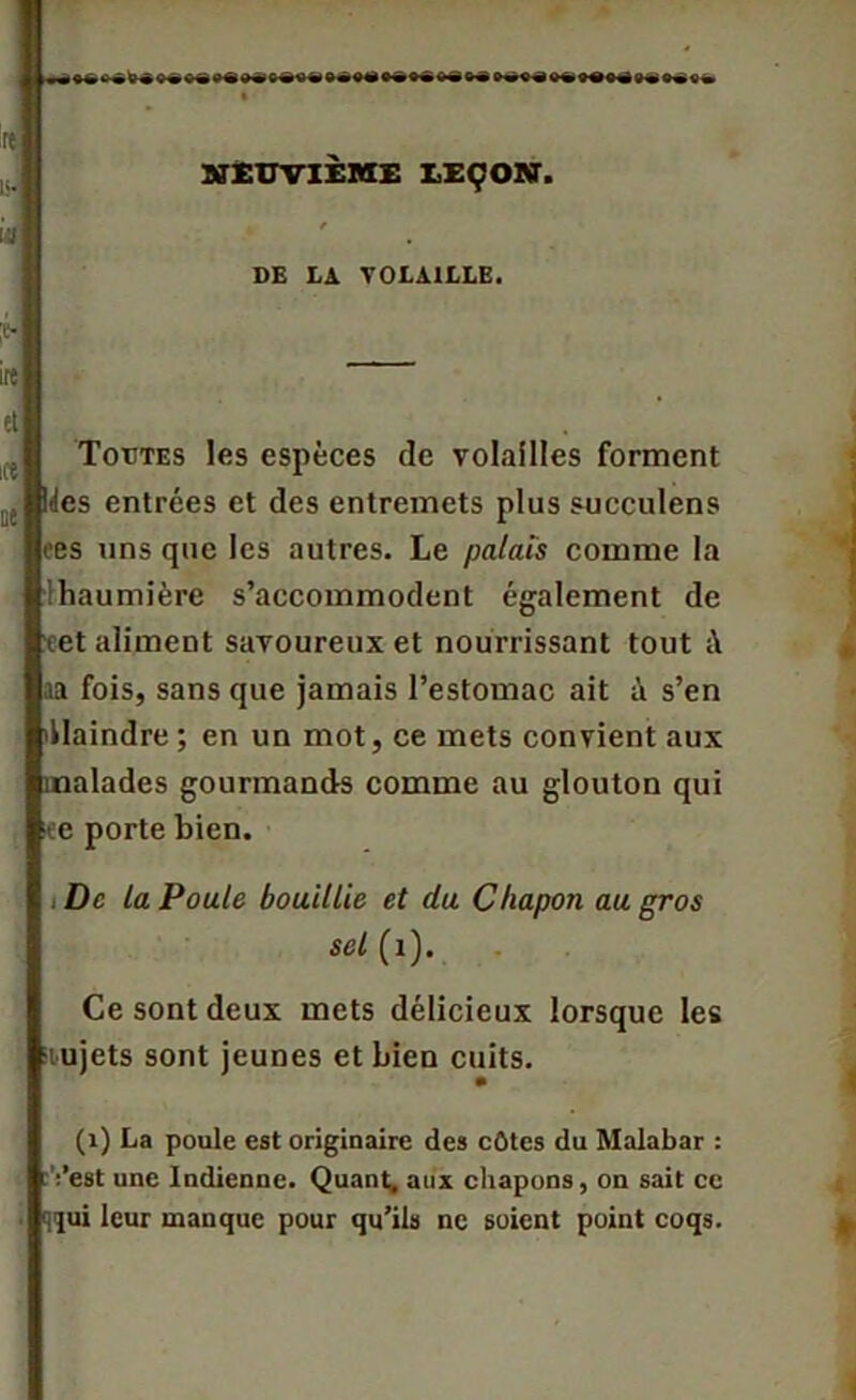 “ NEUVIEME LEÇON. DE LA VOLAILLE. Toutes les espèces de volailles forment ïeBltles entrées et des entremets plus sueculens ces uns que les autres. Le palais comme la lhaumière s’accommodent également de ■eet aliment savoureux et nourrissant tout i\ ;ia fois, sans que jamais l’estomac ait à s’en Plaindre ; en un mot, ce mets convient aux malades gourmands comme au glouton qui iee porte bien. De la Poule bouillie et du Chapon au gros sel (1). Ce sont deux mets délicieux lorsque les mjets sont jeunes et bien cuits. (1) La poule est originaire des côtes du Malabar : ;’est une Indienne. Quant, aux chapons, on sait ce qqui leur manque pour qu’ils ne soient point coqs.