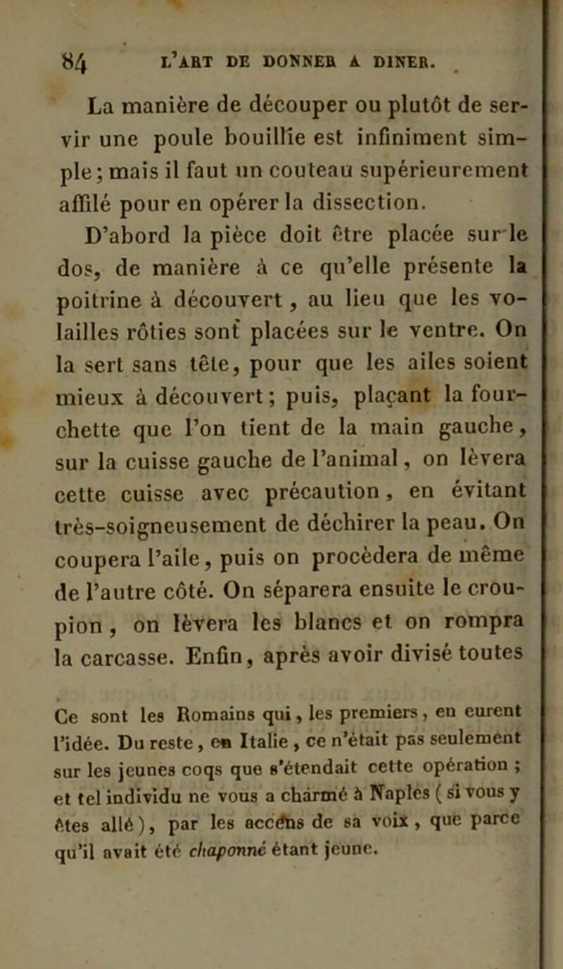 La manière de découper ou plutôt de ser- vir une poule bouillie est infiniment sim- ple ; mais il faut un couteau supérieurement affilé pour en opérer la dissection. D’abord la pièce doit être placée sur le dos, de manière ce qu’elle présente la poitrine à découvert, au lieu que les vo- lailles rôties sont placées sur le ventre. On la sert sans tête, pour que les ailes soient mieux à découvert; puis, plaçant la four- chette que l’on tient de la main gauche, sur la cuisse gauche de l’animal, on lèvera cette cuisse avec précaution, en évitant très-soigneusement de déchirer la peau. On coupera l’aile, puis on procédera de même de l’autre côté. On séparera ensuite le crou- pion , on lèvera les blancs et on rompra la carcasse. Enfin, après avoir divisé toutes Ce sont les Romains qui, les premiers, en curent l’idée. Du reste , ew Italie , ce n’était pas seulement sur les jeunes coqs que s’étendait cette opération ; et tel individu ne vous a charmé à Naples ( si vous y êtes allé ), par les needns de 6a voix , que parce qu’il avait été chaponnc étant jeune.