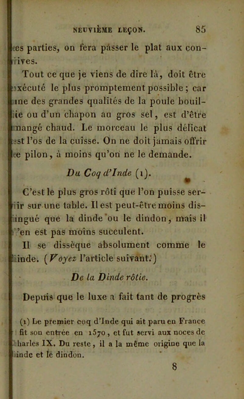 ees parties, on fera passer le plat aux con- vives. Tout ce que je viens de dire là, doit être 'xécuté le plus promptement possible ; car une des grandes qualités de la poule bouil- lie ou d’un chapon au gros sel, est d’être mangé chaud. Le morceau le plus délicat :sst l’os de la cuisse. On ne doit jamais offrir ee pilon, à moins qu’on ne le demande. Du Coq d’Inde (1). C’est le plus gros rôti que l’on puisse ser- iir sur une table. Il est peut-être moins dis— üngué que la dinde'ou le dindon, mais il ’en est pas moins succulent. Il se dissèque absolument comme le ILinde. ( Voyez l’article suivant.’) De la Dinde rôtie. Depuis que le luxe a fait tant de progrès (1) Le premier coq d’Inde qui ait paru en France fit son entrée en 1570 , et fut servi aux noces de liarlcs IX. Du reste, il a la même origine que la linde et Iè dindon. 8