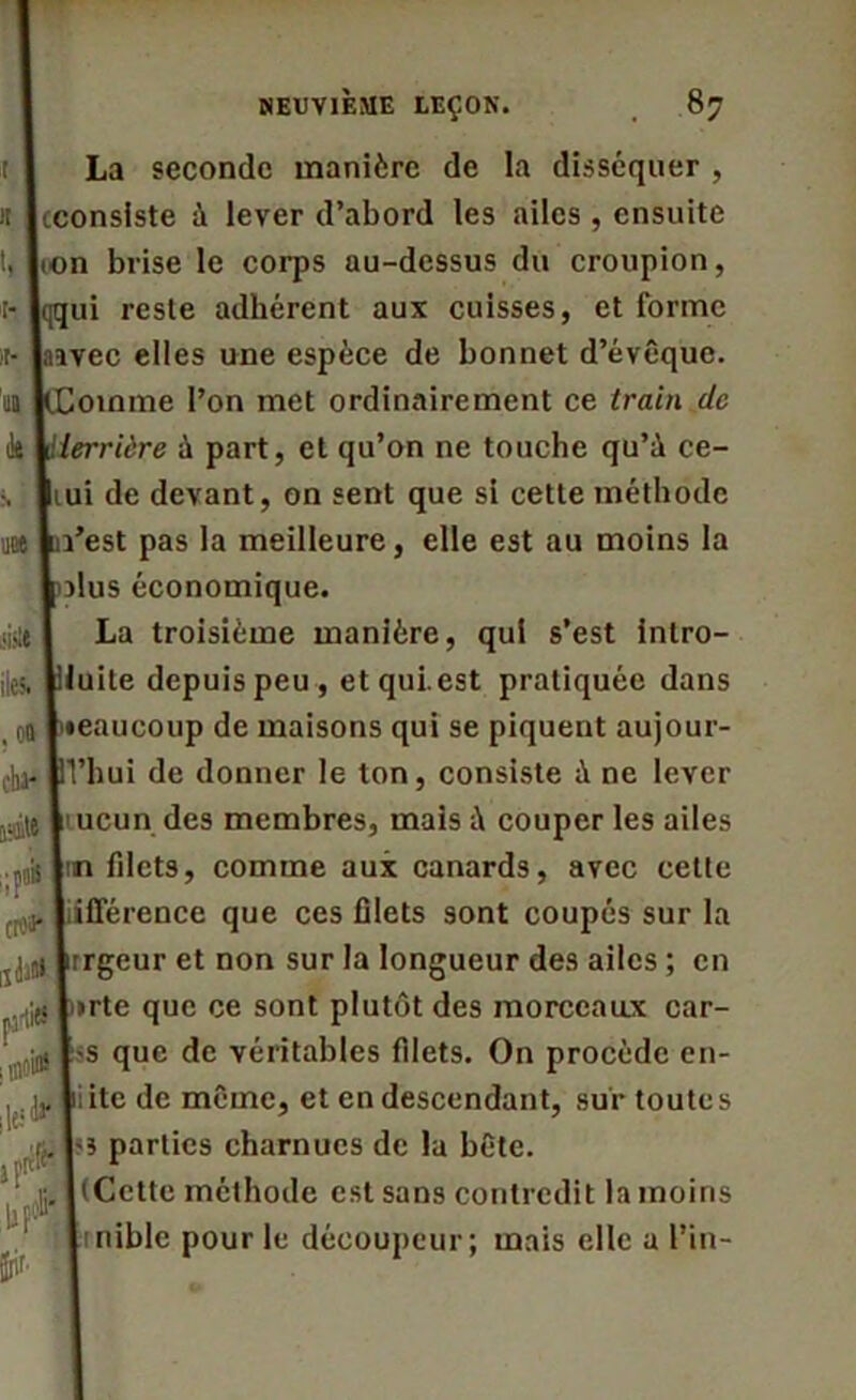 La seconde manière de la disséquer , (consiste à lever d’abord les ailes , ensuite ion brise le corps au-dessus du croupion, ui reste adhérent aux cuisses, et forme laivec elles une espèce de bonnet d’évêque, oinme l’on met ordinairement ce train de 'errière ù part, et qu’on ne touche qu’à ce- lui de devant, on sent que si cette méthode l’est pas la meilleure, elle est au moins la ilus économique. La troisième manière, qui s’est intro- luite depuis peu , et qui.est pratiquée dans •eaucoup de maisons qui se piquent aujour- d'hui de donner le ton, consiste à ne lever nucun des membres, mais à couper les ailes nn filets, comme aux canards, avec cette fférence que ces filets sont coupés sur la rrgeur et non sur la longueur des ailes ; en »rte que ce sont plutôt des morceaux car- tss que de véritables filets. On procède en- , jj, Lite de même, et en descendant, sur toutes (. 1*5 parties charnues de la bête. (Cette méthode est sans contredit la moins inible pour le découpeur; mais elle a l’in- t 1! t. >t- il- k •N tint il» .0» cba* ririte ‘if* rtfa* ijiI)»1 jiüiiet rnioW fr