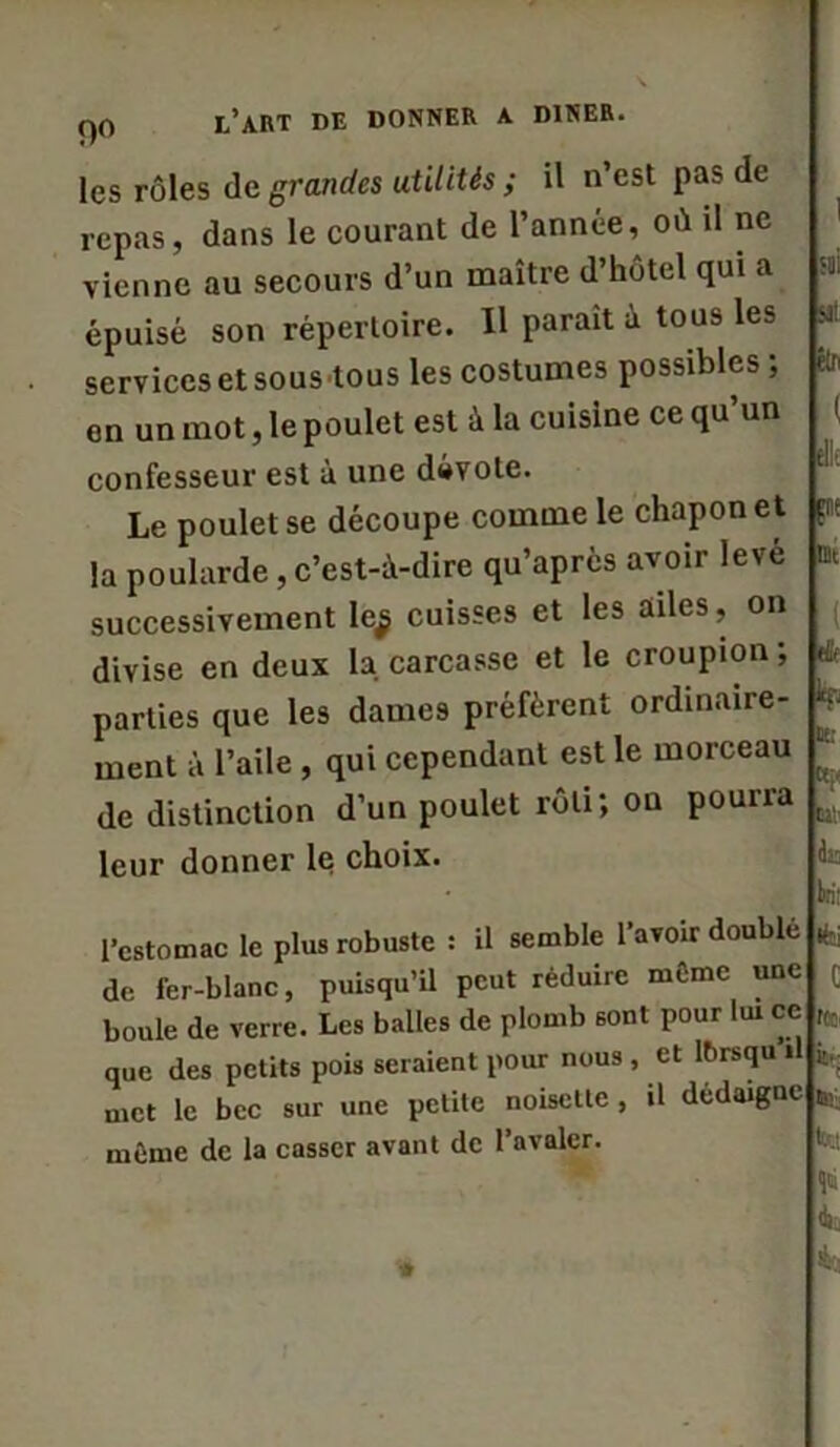 les rôles de grandes utilités ; il n’est pas de repas, dans le courant de l’année, où il ne vienne au secours d’un maître d’hôtel qui a stii épuisé son répertoire. Il parait à tous les Ml services et sous tous les costumes possibles ; êln en un mot, le poulet est à la cuisine ce qu’un ( confesseur est à une dévote. Le poulet se découpe comme le chapon et la poularde, c’est-à-dire qu’après avoir levé successivement le$ cuisses et les ailes, on divise en deux la carcasse et le croupion ; parties que les dames préfèrent ordinaire- ment à l’aile , qui cependant est le morceau de distinction d’un poulet rôti; on pourra leur donner le choix. l’estomac le plus robuste : il semble l’avoir doublé de fer-blanc, puisqu’il peut réduire même une r boule de verre. Les balles de plomb sont pour lui ce ,tt que des petits pois seraient pour nous , et Ibrsqu il fe, met le bec sur une petite noisette , il dédaigne *; même de la casser avant de l’avaler. V- sr s- g' J? ?? -*r S ' ^