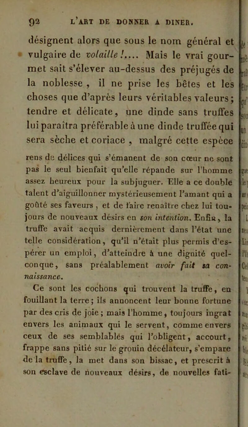 désignent alors que sous le nom général et vulgaire de volaille!.... Mais le vrai gour- met sait s’élever au-dessus des préjugés de la noblesse , il ne prise les bêtes et les choses que d’après leurs véritables valeurs ; tendre et délicate, une dinde sans truffes lui paraîtra préférable à une dinde truffée qui sera sèche et coriace , malgré cette espèce rens de délices qui s’émanent de son cœur ne sont pas le seul bienfait qu’elle répande sur l’homme assez heureux pour la subjuguer. Elle a ce double talent d’aiguillonner mystérieusement l’amant qui a goûté scs faveurs , et de faire renaître chez lui tou- jours de nouveaux désirs en son intention. Enfin, la truffe avait acquis dernièrement dans l’état une telle considération, qu’il n’était plus permis d’es- pérer un emploi, d’atteindre à une dignité quel- conque, sans préalablement avoir fait sa con- naissance. Ce sont les cochons qui trouvent la truffe, en fouillant la terre; ils annoncent leur bonne fortune par des cris de joie ; mais l’homme , toujours ingrat envers les animaux qui le servent, comme envers ceux de ses semblablés qui l’obligent, accourt, frappe sans pitié sur le grouin décélatcur, s’empare de la truffe, la met dans son bissac, et prescrit à son esclave de nouveaux désirs, de nouvelles fati-