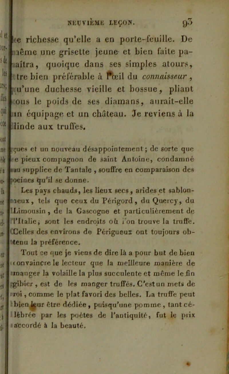 ll« illé .‘de là w; fa qui v« vit ce richesse qu’elle a en porte-feuille. De même une grlselte jeune et bien faite pu- aîtra, quoique clans ses simples atours, : tre bien préférable à fteil du connaisseur , pu’une duchesse vieille et bossue, pliant ous le poids de ses diamans, aurait-elle un équipage et un château. Je reviens à la dinde aux truffes. N il >o. !i ut * i- 0 9t H 0 i, f 1 S- ;;ues et un nouveau désappointement ; de sorte que e pieux compagnon de saint Antoine, condamné mi supplice de Tantale , souffre en comparaison des poeines qu’il se donne. Les pays chauds, les lieux secs, arides et sablon- neux, tels que ceux du Périgord, du Quercy, du ILimousin , de la Gascogne et particuliérement de 1TItalie; sont les endroits oü j’on trouve la truffe. CCelles des environs de Périgucu: ont toujours ob- tenu la préférence. Tout ce que je viens de dire là a pour but de bien fonvaincrele lecteur que la meilleure manière de unanger la volaille la plus succulente et même le lin (gibier , est de les manger truffés. C’est un mets de ■ roi, comme le plat favori des belles. I.a truffe peut ibicri J^ur être? dédiée, puisqu’une pomrne , tant cé- lébrée par les poètes de l'antiquité, fut le prix accordé à la beauté. «