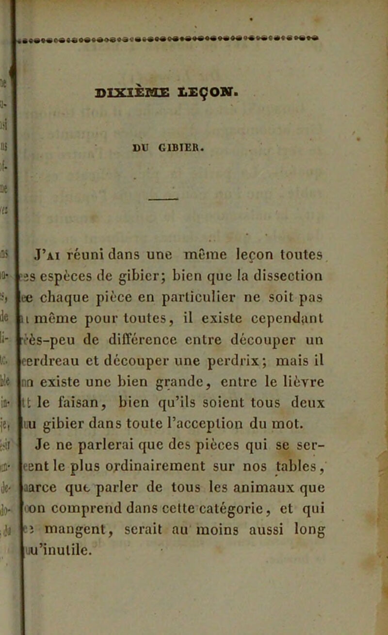 DIXIEME LEÇON. DU GIBIER. ne fi lOï iu- le. île in- i'r cil ri- de- ao- ;JU J’ai réuni dans une même leçon toutes es espèces de gibier; bien que la dissection ee chaque pièce en particulier ne soit pas unième pour toutes, il existe cependant vès-peu de différence entre découper un eerdreau et découper une perdrix; mais il nn existe une bien grande, entre le lièvre tt le faisan, bien qu’ils soient tous deux uu gibier dans toute l’acception du mot. Je ne parlerai que des pièces qui se ser- eent le plus ordinairement sur nos tables, aarce que parler de tous les animaux que oon comprend dans cette catégorie, et qui ;; mangent, serait au moins aussi long uu'inutile.