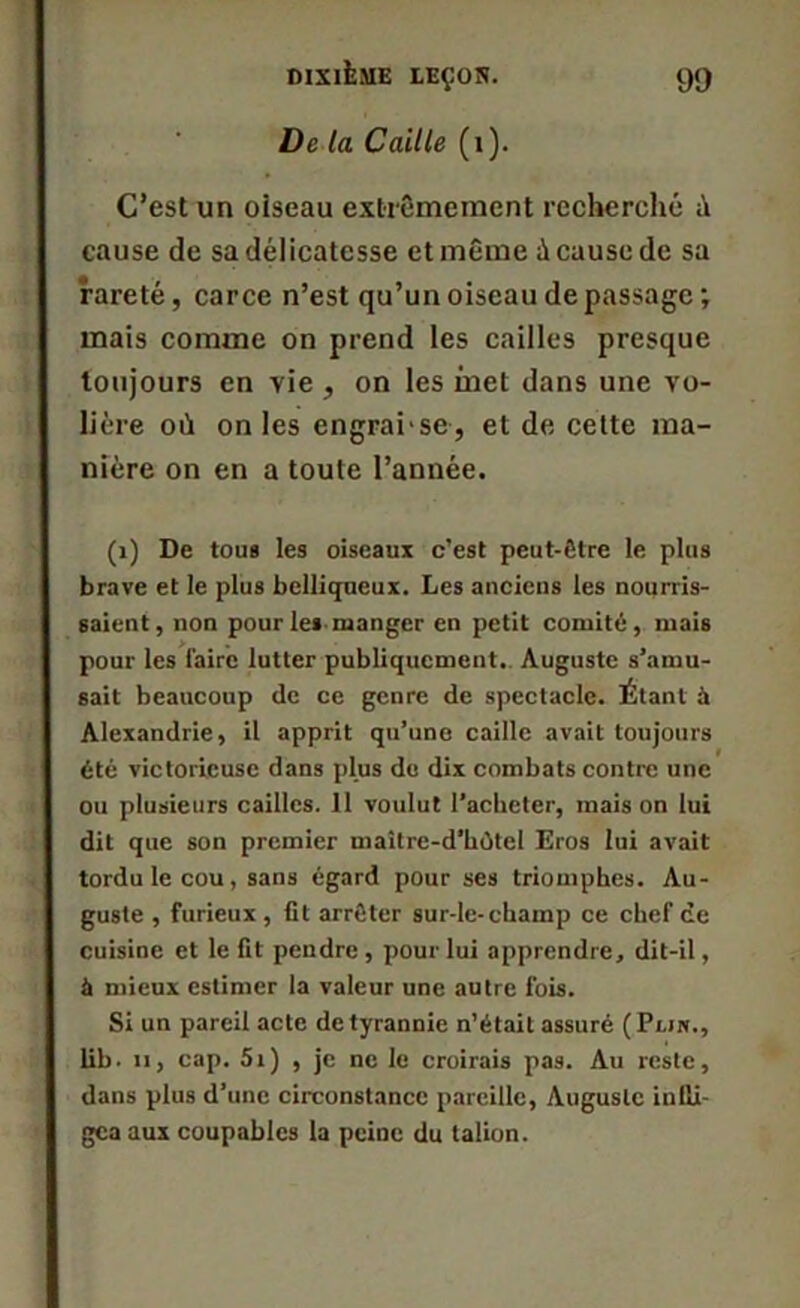 De la Caille (1). C’est un oiseau extrêmement recherché cause de sa délicatesse et même à cause de sa rareté, carce n’est qu’un oiseau de passage mais comme on prend les cailles presque toujours en vie , on les inet dans une vo- lière où on les engrai'se, et de cette ma- nière on en a toute l’année. (1) De tous les oiseaux c’est peut-être le plus brave et le plus belliqueux. Les anciens les nourris- saient, non pour les manger en petit comité, mais pour les faire lutter publiquement. Auguste s’amu- sait beaucoup de ce genre de spectacle. Étant à Alexandrie, il apprit qu’une caille avait toujours été victorieuse dans plus du dix combats contre une ou plusieurs cailles. 11 voulut l’acheter, mais on lui dit que son premier maître-d’hùtel Eros lui avait tordu le cou, sans égard pour ses triomphes. Au- guste , furieux , fit arrêter sur-le-champ ce chef ce cuisine et le fit pendre , pour lui apprendre, dit-il, à mieux estimer la valeur une autre fois. Si un pareil acte de tyrannie n’était assuré (Prirr., lib. ii, cap. 5i) , je ne le croirais pas. Au reste, dans plus d’une circonstance pareille, Auguste infli- gea aux coupables la peine du talion.