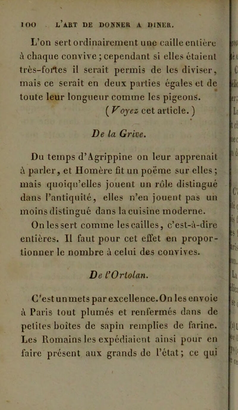 L’on sert ordinairement une caille entière à chaque convive ; cependant si elles étaient très-fortes il serait permis de les diviser, mais ce serait en deux parties égales et de toute leur longueur comme les pigeons. ( Voyez cet article. ) De La Grive. Du temps d’Agrippine on leur apprenait à parler, et Homère üt un poëme sur elles ; mais quoiqu’elles jouent un rôle distingué dans l’antiquité, elles n’en jouent pas un moins distingué dans la cuisine moderne. On les sert comme les cailles, c’est-à-dire entières. Il faut pour cet effet en propor- tionner le nombre à celui des convives. De l’Ortolan. C’est un mets par excellence.On les envoie à Paris tout plumés et renfermés dans de petites boîtes de sapin remplies de farine. Les Romains les expédiaient ainsi pour en faire présent aux grands de l’état; ce qui