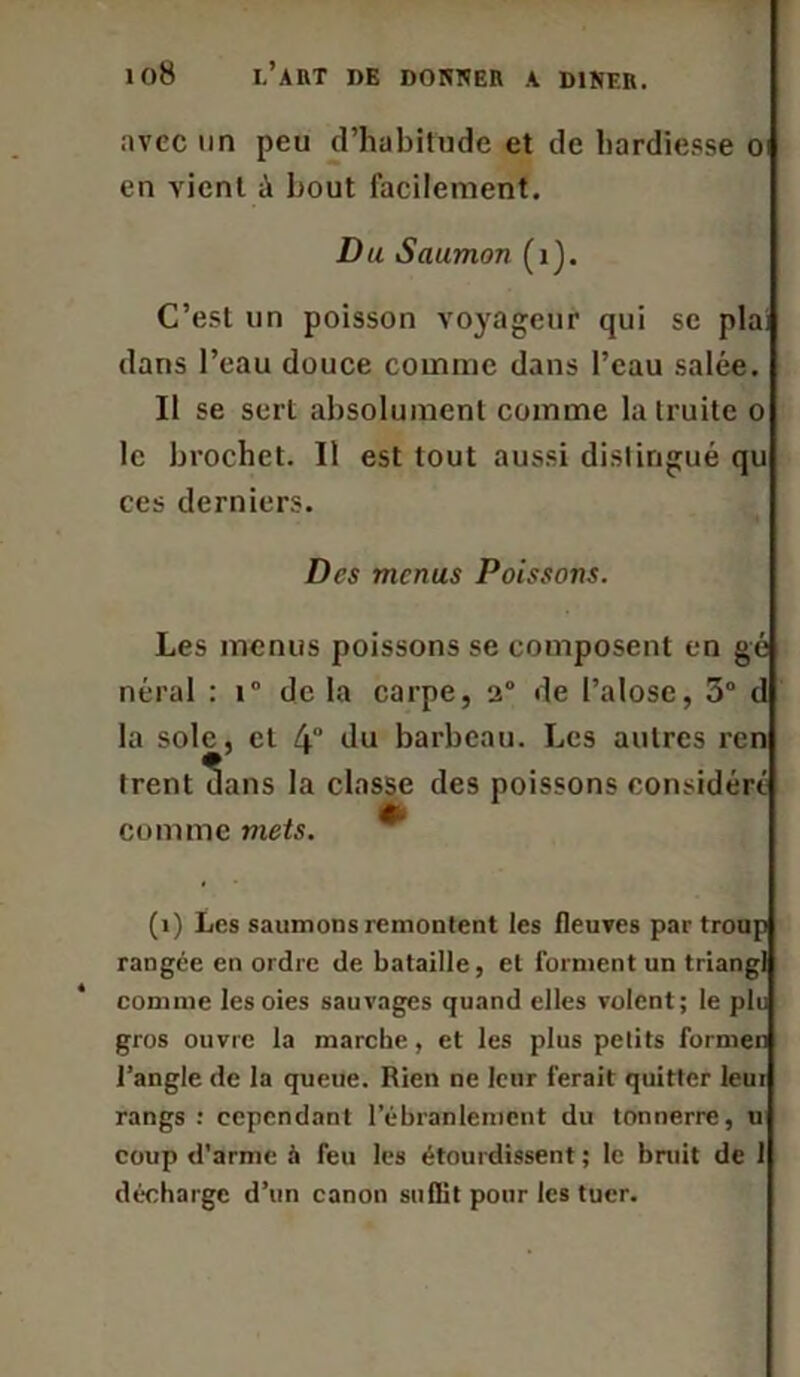 avec un peu d’habitude et de hardiesse o en vient ù bout facilement. D u Saumon (1). C’est un poisson voyageur qui se plai dans l’eau douce comme dans l’eau salée. Il se sert absolument comme la truite o le brochet. Il est tout aussi distingué qu ces derniers. Des menus Poissons. Les menus poissons se composent en gé néral : i° de la carpe, 2° de l’alose, 3° d la sole, cl 4 du barbeau. Les autres ren trent dans la classe des poissons considéré comme mets. (i) Les saumons remontent les fleuves par troup rangée en ordre de bataille, et forment un triangl comme les oies sauvages quand elles volent; le plu gros ouvre la marche, et les plus petits former! l’angle de la queue. Rien ne leur ferait quitter leur rangs : cependant l’ébranlement du tonnerre, u coup d’arme à feu les étourdissent ; le bruit de 1 décharge d’un canon suflit pour les tuer.