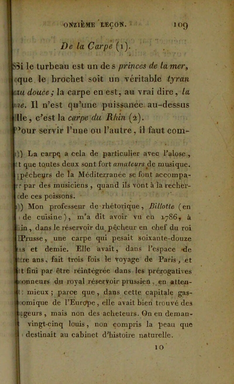 ONZIEME LEÇON. De la Carpe (1). 109 jlSsi le turbeau est un des princes de la mer, « que le brochet soit un véritable tyran |u« douce ; la carpe en est, au vrai dire, la Il n’est qu’une puissance au-dessus Bille, c’est la carpe du Rhin (2). i’>our servir l’une ou l’autre, il faut com- I :) La carpq a cela de particulier avec l’alose , 1 t que to.utes deux sont fort amateurs de musique. ] pêchegrs de la Méditerranée se font accompa- rr par des musiciens , quand ils vont à la recher- I de ces poissons. I ) Mon professeur de■ rhétorique, Billotte (en : de cuisine), m’a dit avoir vu en 1.-86, à 11. in , dans le réservoir du pécheur en chef du roi llPrusse, une carpe qui pesait soixante-douze f-.s et demie. Elle avait, dans l’espace -de trrre ans, fait trois fois le voyage de Paris, et Îlt fini par être réintégrée dans les prérogatives i onneurs du royal réservoir prussien . en atten- I : mieux ; parce que , dans cette capitale gas- U omique de l’Europe, elle avait bien trouvé des logeurs, mais non des acheteurs. On en deman- n vingt-cinq louis, non compris la peau que H 1 destinait au cabinet d’histoire naturelle. 10