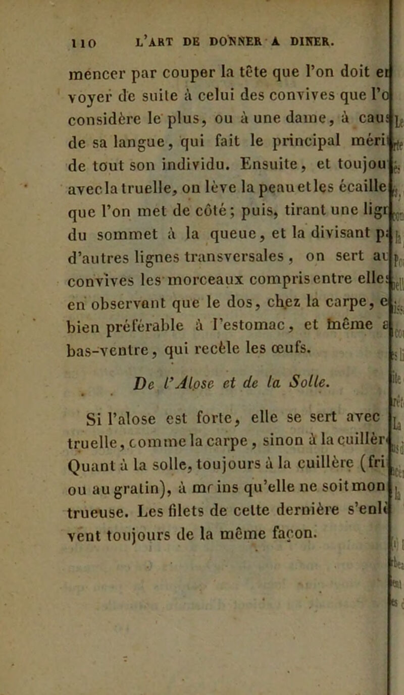 mencer par couper la tête que l’on doit ei voyer de suite à celui des convives que l’o considère le plus, ou à une dame, à eau de sa langue, qui fait le principal mérit^, de tout son individu. Ensuite, et toujou avecla truelle, on lève lapeauetlcs écaille que l’on met de côté; puis, tirant une ligr,. du sommet à la queue, et la divisant pi |, le ‘t f: d’autres lignes transversales , on sert ai iell convives les morceaux compris entre elle en observant que le dos, chez la carpe, e ... bien préférable à l’estomac, et blême bas-ventre, qui recèle les œufs. h !»i De L’Alose et de la Solle. ftli Si l’alose est forte, elle se sert avec ^ truelle, comme la carpe , sinon à la cuiller-, Quant à la solle, toujours à la cuillère (fri ou au gratin), à mrins qu’elle ne soit mon j trueuse. Les fdets de celte dernière s’enli vent toujours de la même façon.