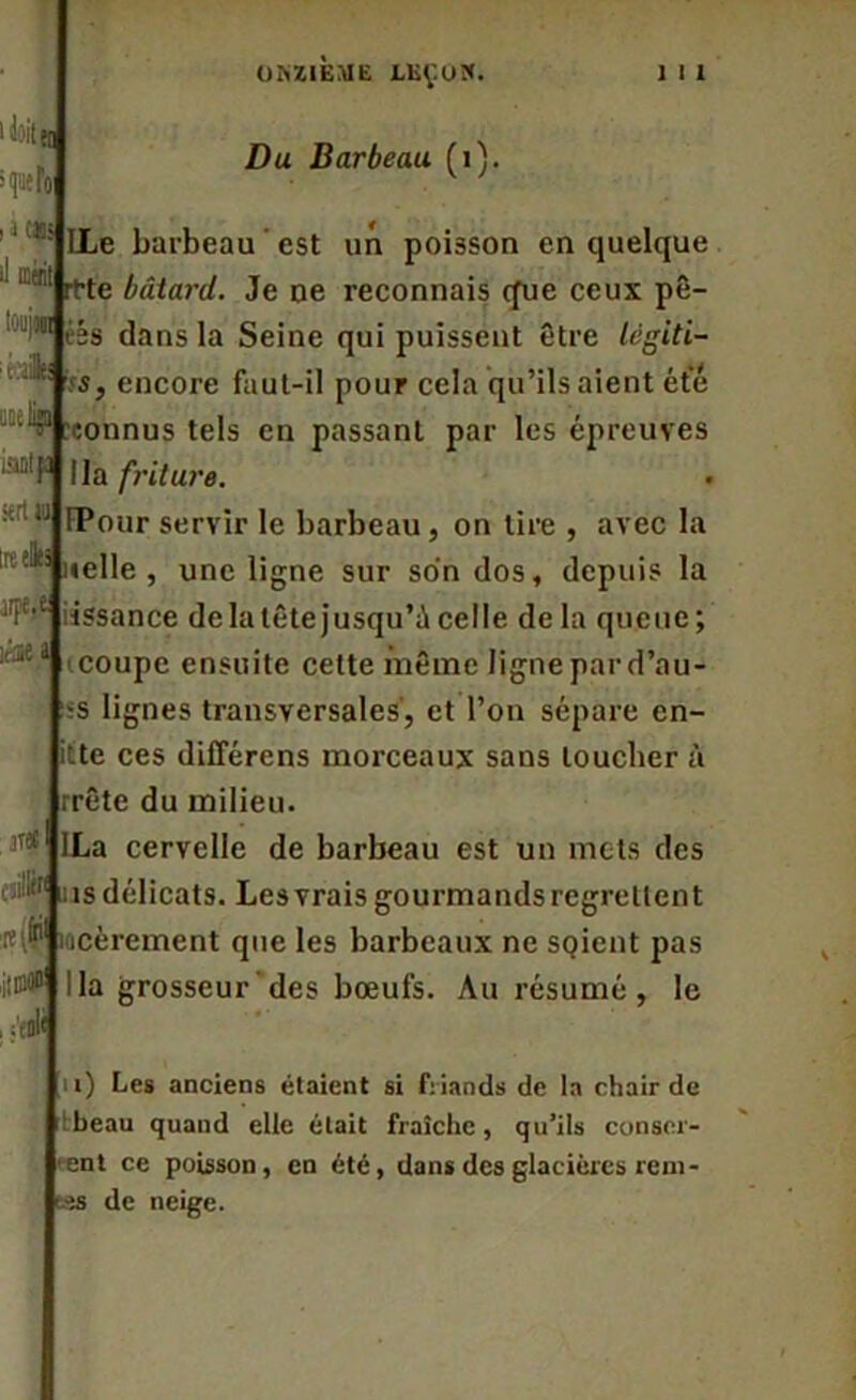 ONZIÈME X.KÇUX. 1 I 1 i doit > que loi i j cm <1 icait kA sert» Irt eliti îrae a 3T« fl» il jiiaw Du Barbeau (i). LLe barbeau est un poisson en quelque itte bâtard. Je ne reconnais que ceux pê- 01 iés dans la Seine qui puissent être légiti- ;is, encore faut-il pour cela qu’ils aient été connus tels en passant par les épreuves “'F lia friture. fPour servir le barbeau, on tire , avec la «elle, une ligne sur son dos, depuis la issance delatêtejusqu’ùcelle delà queue; coupe ensuite cette même ligne par d’au- s lignes transversales', et l’on sépare en- itte ces différons morceaux sans toucher à rrête du milieu. La cervelle de barbeau est un mets des îs délicats. Les vrais gourmands regrettent ocèrement que les barbeaux ne SQicnt pas Ha grosseur des bœufs. Au résumé, le n) Les anciens étaient si friands de la chair de rtbeau quand elle était fraîche, qu’ils conser- vent ce poisson, en été, dans des glacières rem- ues de neige.