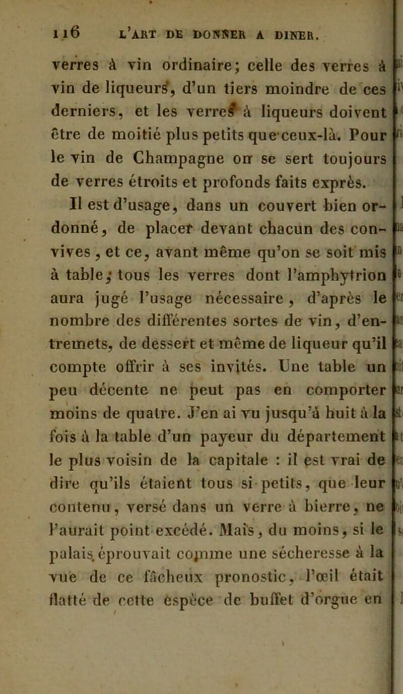 verres A vin ordinaire; celle des verres à vin de liqueur^, d’un tiers moindre de ces derniers, et les verre? à liqueurs doivent être de moitié plus petits queceux-la. Pour r< le vin de Champagne on se sert toujours de verres étroits et profonds faits exprès. II est d’usage, dans un couvert bien or- ! donné, de placer devant chacun des con- h vives , et ce, avant même qu’on se soit mis 0 à table,1 tous les verres dont l’amphytrion • aura jugé l’usage nécessaire, d’après le pi nombre des différentes sortes de vin, d’en- tremets, de dessert et même de liqueur qu’il s compte offrir à ses invités. Une table un )ii peu décente ne peut pas en comporter ar moins de quatre. J’en ai vu jusqu'à huit à la S fois à la table d’un payeur du département K le plus voisin de la capitale : il est vrai de dire qu’ils étaient tous si petits, que leur o’ contenu, versé dans un verre à bierre, ne oii l’aurait point excédé. Mais, du moins, si le ; palais,éprouvait copune une sécheresse à la vue de ce fâcheux pronostic, l’œil était flatté de cette espèce de buffet d’orgue en 1