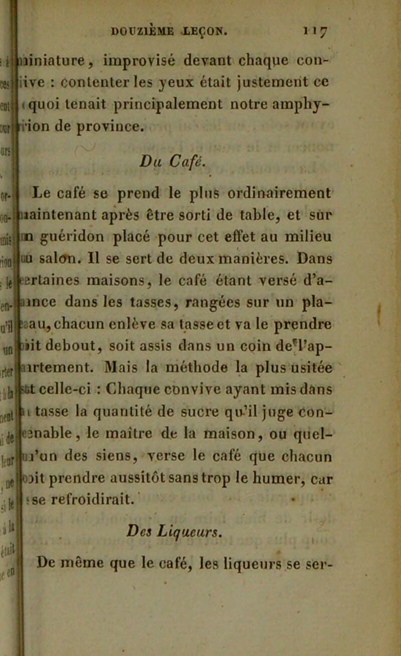 liniature, improvisé devant chaque con- iive : contenter les yeux était justement ce «quoi tenait principalement notre amphy- i'ion de province. Du Café. Le café se prend le plus ordinairement naintenant après être sorti de table, et sur in guéridon placé pour cet effet au milieu nu salftn. Il se sert de deux manières. Dans certaines maisons, le café étant versé d’a- aince dans les tasses, rangées sur un pla- au, chacun enlève sa tasse et va le prendre »it debout, soit assis dans un coin de*l’ap- îrtement. Mais la méthode la plus usitée celle-ci : Chaque convive ayant mis dans i tasse la quantité de sucre qu-’il juge con- «(jjijnable, le maître de la maison, ou quel- l’un des siens, verse le café que chacun oit prendre aussitôt sans trop le humer, car ; se refroidirait. Des Liqueurs. De même que le café, les liqueurs se ser-