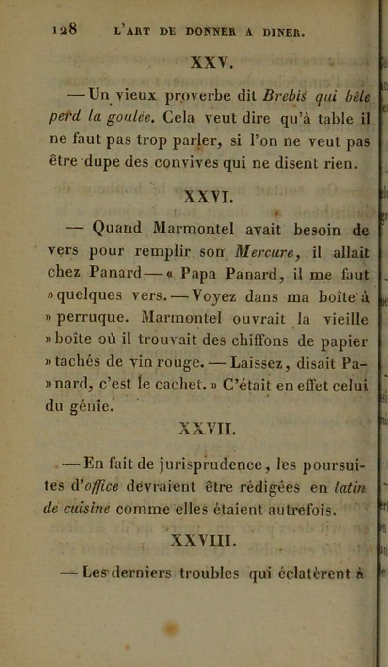 XXV. n — Un vieux proverbe dil Brebis qui bêle perd la goulce. Cela veut dire qu’à table il ' ne faut pas trop parler, si l’on ne veut pas être dupe des convives qui ne disent rien. XXVI. • P — Quand Marmontel avait besoin de vers pour remplir son Mercure, il allait chez Panard — « Papa Panard, il me faut _ «quelques vers. — Voyez dans ma boîte à K. » perruque. Marmontel ouvrait la vieille «boîte où il trouvait des chiffons de papier «tachés de vin rouge. — Laissez, disait Pa- »nard, c’est le cachet. » C’était en effet celui du génie. XXVII. — En fait de jurisprudence, les poursui- tes iVo/Jîce devraient être rédigées en latin ' de cuisine comme elles étaient autrefois. !! XXVIII. — Les derniers troubles qui éclatèrent à ‘