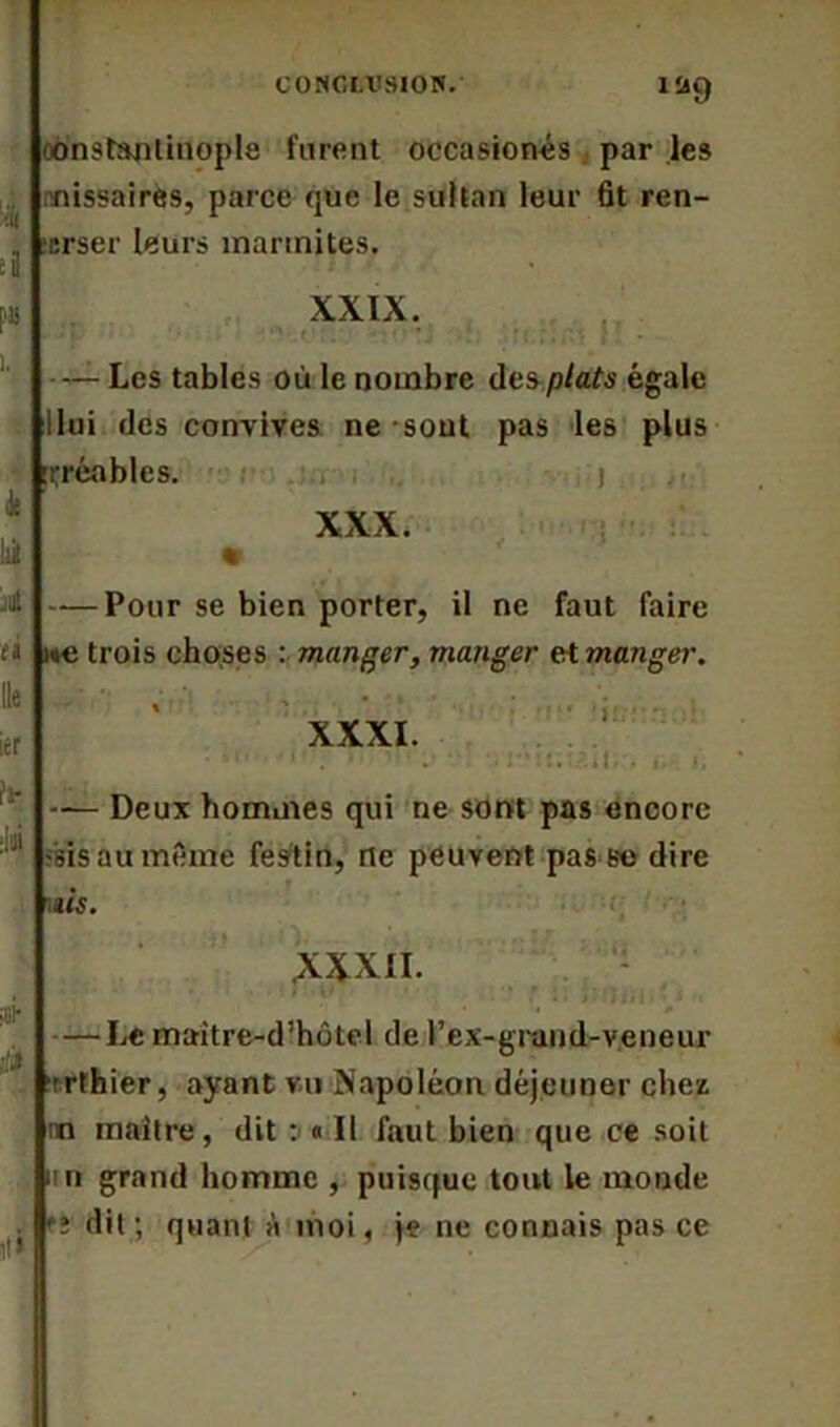 CONCLUSION. lîig Constantinople furent occasionés par les nissaires, parce que le sultan leur fit ren- crser leurs marmites. XXIX. -“•V.r • ; .• ■ - ’ • * • l i ï; ;;(V, } , • - Les tables où le nombre des plats égale llui des convives ne sont pas les plus irréables. XXX. — Pour se bien porter, il ne faut faire we trois choses : manger, manger et manger. XXXI. ! fl iiil; . — Deux hommes qui ne sont pas encore sis au même festin, rte peuvent pas se dire ùs. XXXII. — Le maitre-d’hôtel de l’ex-grand-v.eneur ■rrthier, ayant vu Napoléon déjeuner chez nn maître, dit : « Il faut bien que ce soit un grand homme , puisque tout le monde î dit ; quant à moi, je ne connais pas ce