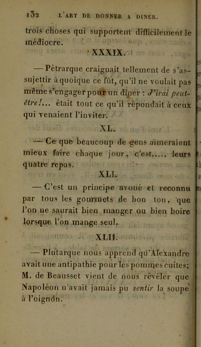 trois choses qui supportent difficilement le médiocre. XXXIX. ! — Pétrarque craignait tellement de s’as- sujettir à quoique ce fût, qu’il ne voulait pas même s’engager pour un dipcr : J’irai peut- être!... était tout ce qu’il répondait à ceux qui venaient l'inviter. i: £( u; U! XL. — Ce que beaucoup de gens aimeraient ■ mieux faire chaque jour, c’est leurs '■ quatre repas. I XL1. » — C’est un principe avoué et reconnu ts par tous les gourmets de bon ton, que l’on ne saurait bien manger ou bien boire lorsque l’on mange seul. XLIÏ. — Plutarque nous apprend qii’AIexandre avait une antipathie pour les pommes cuites; M. de Beausset vient de nous révéler que Napoléon n avait jamais pu sentir la soupe à l’oigndn.