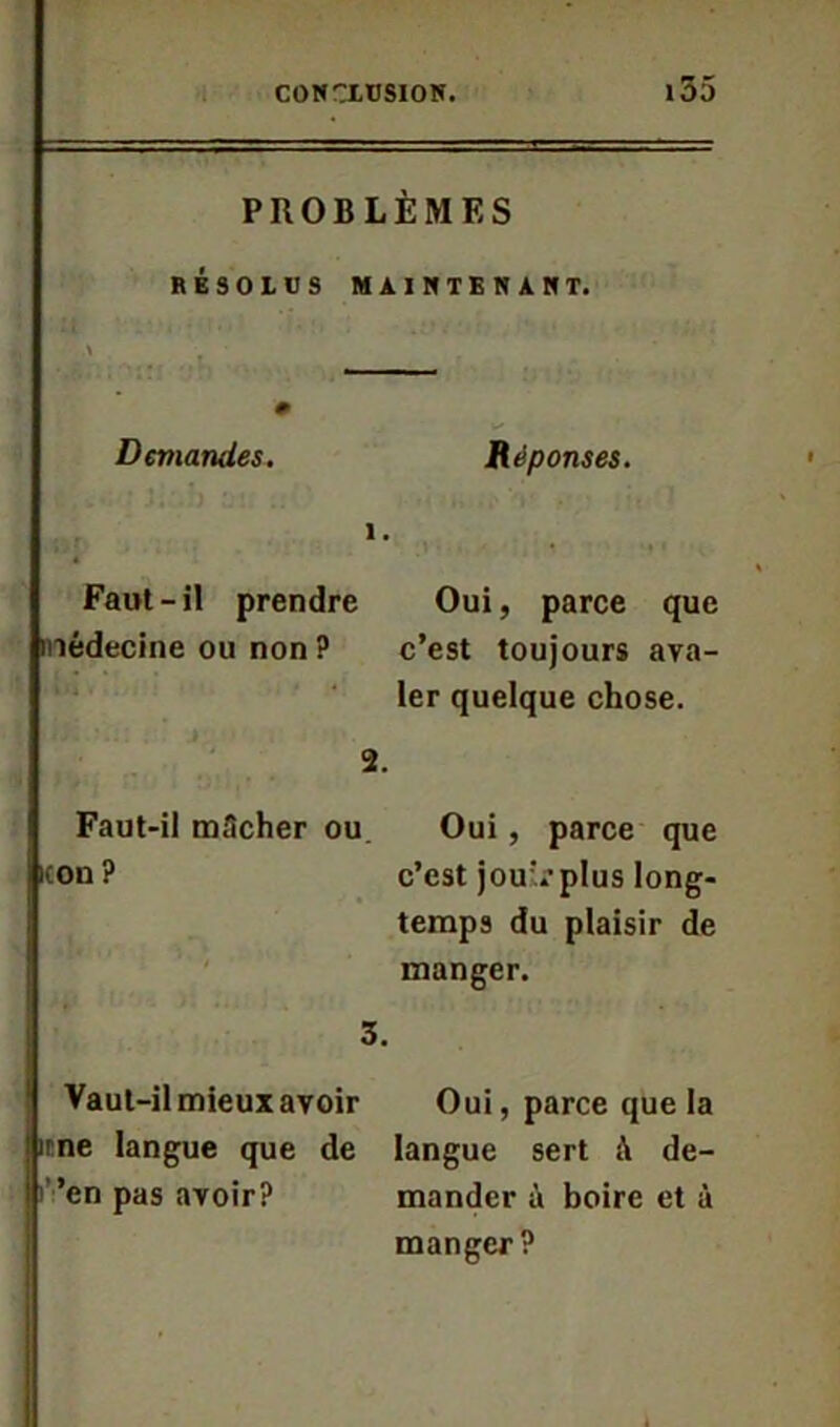 155 PROBLÈMES RESOLUS MAINTENANT. Demandes. Réponses. 1. Faut-il prendre Oui, parce que médecine ou non ? c’est toujours ava- ler quelque chose. 2. Faut-il mâcher ou Oui, parce que icon? c’est jouvplus long- temps du plaisir de manger. 3. Vaut-il mieux avoir Oui, parce que la irne langue que de langue sert à de- ’en pas avoir? mander à boire et à manger?