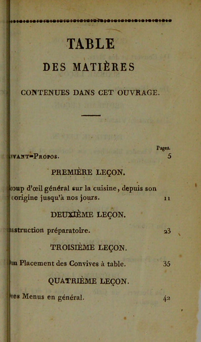 TABLE DES MATIÈRES CONTENUES DANS CET OUVRAGE. Page». tvaht-Propos. 5 PREMIÈRE LEÇON. jlcoup d’œil général sur la cuisine, depuis son (origine jusqu’à nos jours. 11 DEUXIÈME LEÇON. ustruction préparatoire. TROISIÈME LEÇON. Placement des Convives à table. QUATRIÈME LEÇON, tes Menus en général. a3 35 42