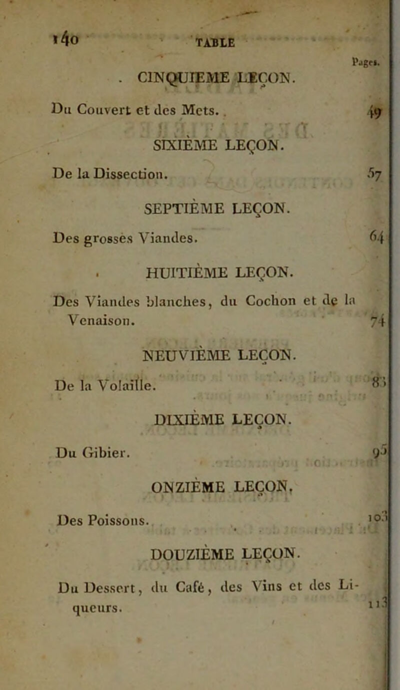 * 40 TAULE Page*. . CINQUIEME LEÇON. Du Couvert et des Mets.. >9 SIXIÈME LEÇON. De la Dissection. SEPTIÈME LEÇON. Des grosses Viandes. 64 . HUITIÈME LEÇON. Des Viandes blanches, du Cochon et de la Venaison. 74 NEUVIÈME LEÇON. De la Volaiïle. 8 ’ • . I • : ‘ f ^ - DIXIÈME LEÇON. Du Gibier. 9^ > ■ 1 r o . .. ONZIÈME LEÇON. Des Poissons. ,ai 1 : i'Jtl DOUZIÈME LEÇON. Du Dessert, du Café, des Vins et des Li- queurs. 11-1