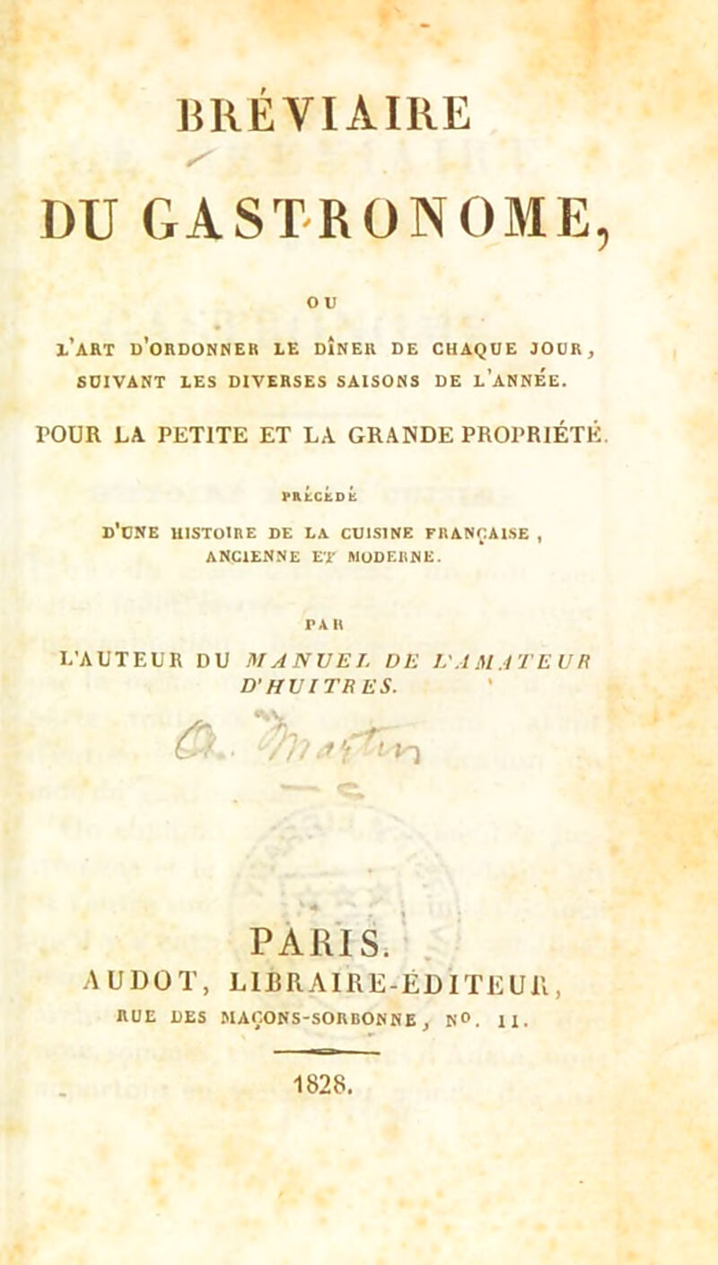 BRÉVIAIRE S DU GASTRONOME, O U l’art d’ordonner le dîner de chaque jour, SUIVANT LES DIVERSES SAISONS DE L’ANNEE. POUR LA PETITE ET LA GRANDE PROPRIÉTÉ. PRÉCÉDÉ d’une HISTOIRE DE LA CUISINE FRANÇAISE , ANCIENNE ET MODERNE. PAR L’AUTEUR DU MANUEL DE L'AMATEUR D’HUITRES. Û. . AUDOT, RUE DES  » 4 r PARIS. LIBRAIRE-ÉDITEUR, MAÇONS-SORBONNE, N°. II. 1828.