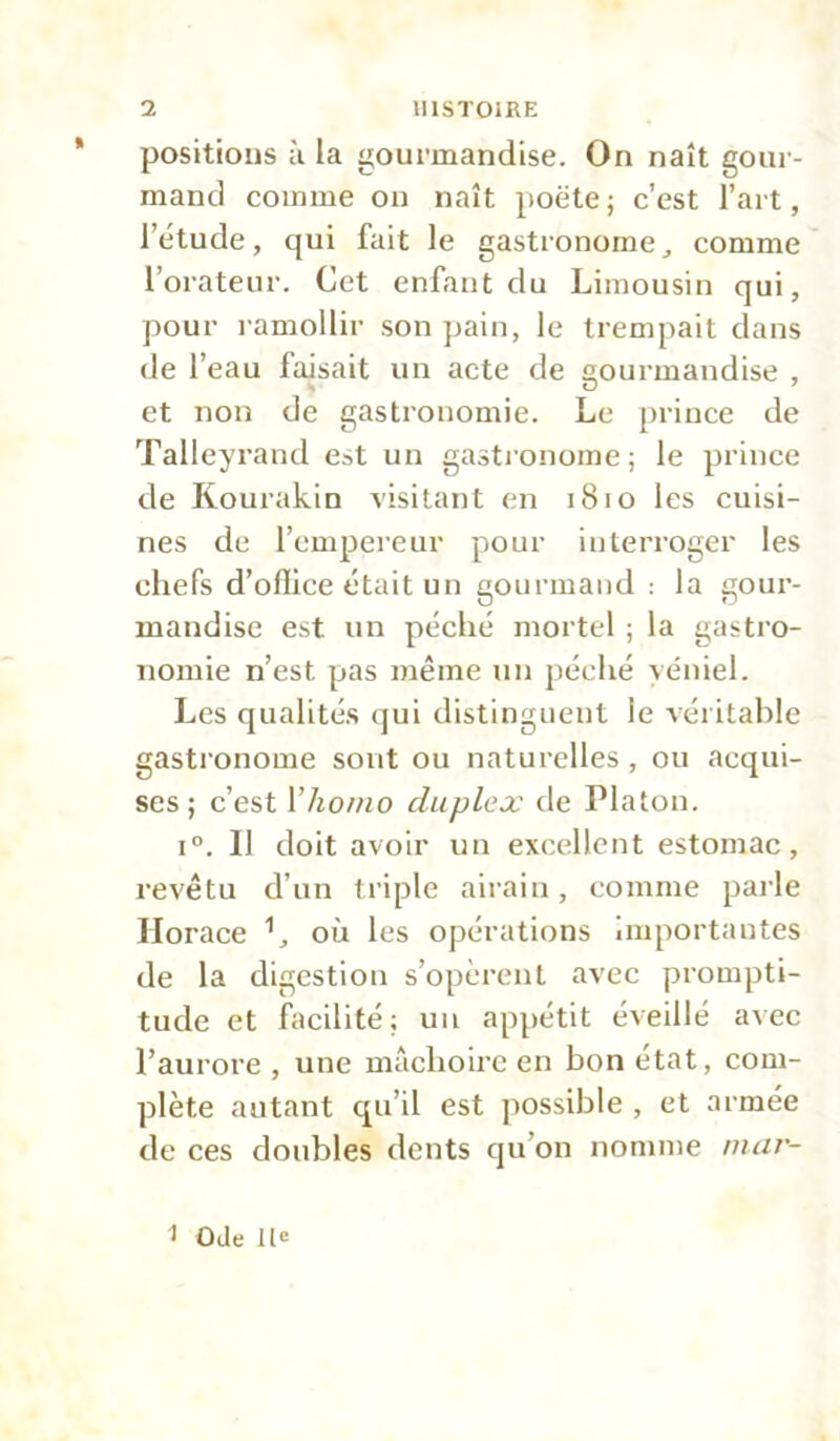 * positions à la gourmandise. On naît gour- mand comme on naît poëte; c’est l’art, l’étude, qui fait le gastronomecomme l’orateur. Cet enfant du Limousin qui, pour ramollir son pain, le trempait dans de l’eau faisait un acte de gourmandise , et non de gastronomie. Le prince de Talleyrand est un gastronome; le prince de Kourakin visitant en 1810 les cuisi- nes de l’empereur pour interroger les chefs d’office était un gourmand : la gour- mandise est un péché mortel ; la gastro- nomie n’est pas même un péché véniel. Les qualités qui distinguent le véritable gastronome sont ou naturelles , ou acqui- ses ; c’est Vhomo duplex de Platon. i°. Il doit avoir un excellent estomac, revêtu d’un triple airain, comme parle Horace 1, où les opérations importantes de la digestion s’opèrent avec prompti- tude et facilité; un appétit éveillé avec l’aurore , une mâchoire en bon état, com- plète autant qu’il est possible , et armée de ces doubles dents qu’on nomme mar- 1 Ode lie