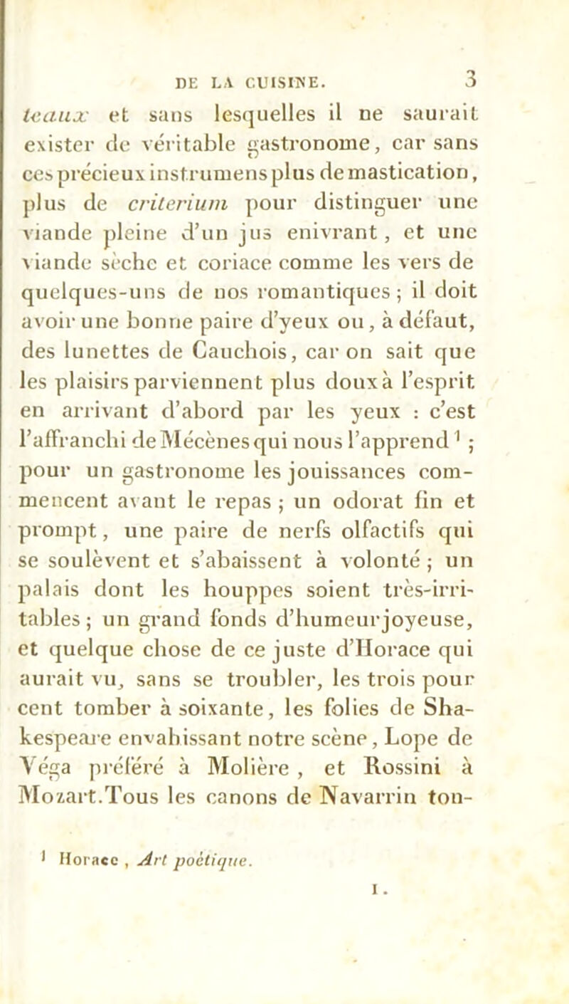 tcaux et sans lesquelles il ne saurait exister de véritable gastronome, car sans ces précieux instrumens plus de mastication, plus de critérium pour distinguer une viande pleine d’un jus enivrant, et une viande sèche et coriace comme les vers de quelques-uns de nos romantiques; il doit avoir une bonne paire d’yeux ou, à défaut, des lunettes de Cauchois, car on sait que les plaisirs parviennent plus doux à l’esprit, en arrivant d’abord par les yeux : c’est l’affranchi deMécènesqui nous l’apprend 1 ; pour un gastronome les jouissances com- mencent avant le repas ; un odorat fin et prompt, une paire de nerfs olfactifs qui se soulèvent et s’abaissent à volonté ; un palais dont les houppes soient très-irri- tables ; un grand fonds d’humeur joyeuse, et quelque chose de ce juste d’Horace qui aurait vu, sans se troubler, les trois pour cent tomber à soixante, les folies de Sha- kespeare envahissant notre scène, Lope de Véga préféré à Molière , et Rossini à Mozart.Tous les canons de Navarrin ton- I Horace , Art poétique.