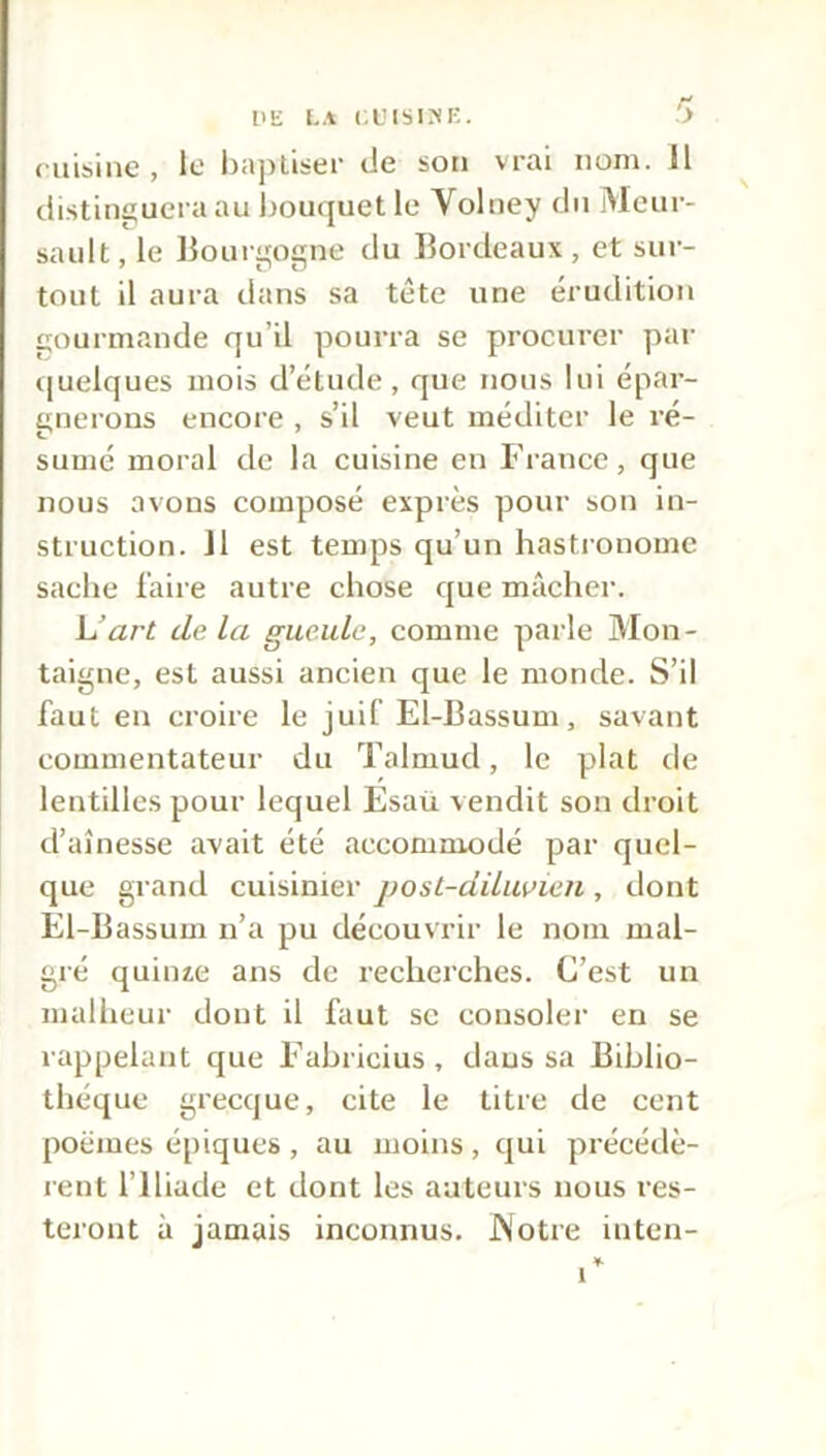 DE LA (.L'ISINE. y cuisine, te baptiser de son vrai nom. Il distinguera au bouquet le Yolney du Meur- sault, le Bourgogne du Bordeaux, et sur- tout il aura dans sa tête une érudition com mande qu’il pourra se procurer par quelques mois d’étude, que nous lui épar- gnerons encore , s’il veut méditer le ré- sumé moral de la cuisine en France, que nous avons composé exprès pour son in- struction. 11 est temps qu’un hastronomc sache faire autre chose que mâcher. L’art clc la gueule, comme parle Mon- taigne, est aussi ancien que le monde. S’il faut en croire le juif El-Bassum, savant commentateur du Talmud, le plat de lentilles pour lequel Esaü vendit son droit d’aînesse avait été accommodé par quel- que grand cuisinier post-diluvien , dont El-Bassum n’a pu découvrir le nom mal- gré quinze ans de recherches. C’est un malheur dont il faut se consoler en se rappelant cjue Fabricius, dans sa Biblio- thèque grecque, cite le titre de cent poèmes épiques , au moins , qui précédè- rent l’Iliade et dont les auteurs nous res- teront à jamais inconnus. .Notre inten- 1