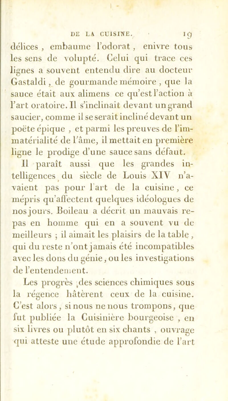 délices , embaume l’odorat , enivre tous les sens de volupté. Celui qui trace ces lignes a souvent entendu dire au docteur Gastaldi, de gourmande mémoire , que la sauce était aux alimens ce qu’est l’action à l’art oratoire.il s’inclinait devant un grand saucier, comme il se serait incliné devant un poëte épique , et parmi les preuves de l’im- matérialité de l’âme, il mettait en première ligue le prodige d’une sauce sans défaut. Il paraît aussi que les grandes in- telligences du siècle de Louis XI\ n’a- vaient pas pour l art de la cuisine, ce mépris qu'affectent quelques idéologues de nos jours. Boileau a décrit un mauvais re- pas en homme qui en a souvent vu de meilleurs ; il aimait les plaisirs de la table , qui du reste n’ont jamais été incompatibles avec les dons du génie, ou les investigations de l’entendement. Les progrès ,des sciences chimiques sous la régence hâtèrent ceux de la cuisine. C’est alors, si nous ne nous trompons, que fut publiée la Cuisinière bourgeoise , en six livres ou plutôt en six chants , ouvrage qui atteste une étude approfondie de l’art