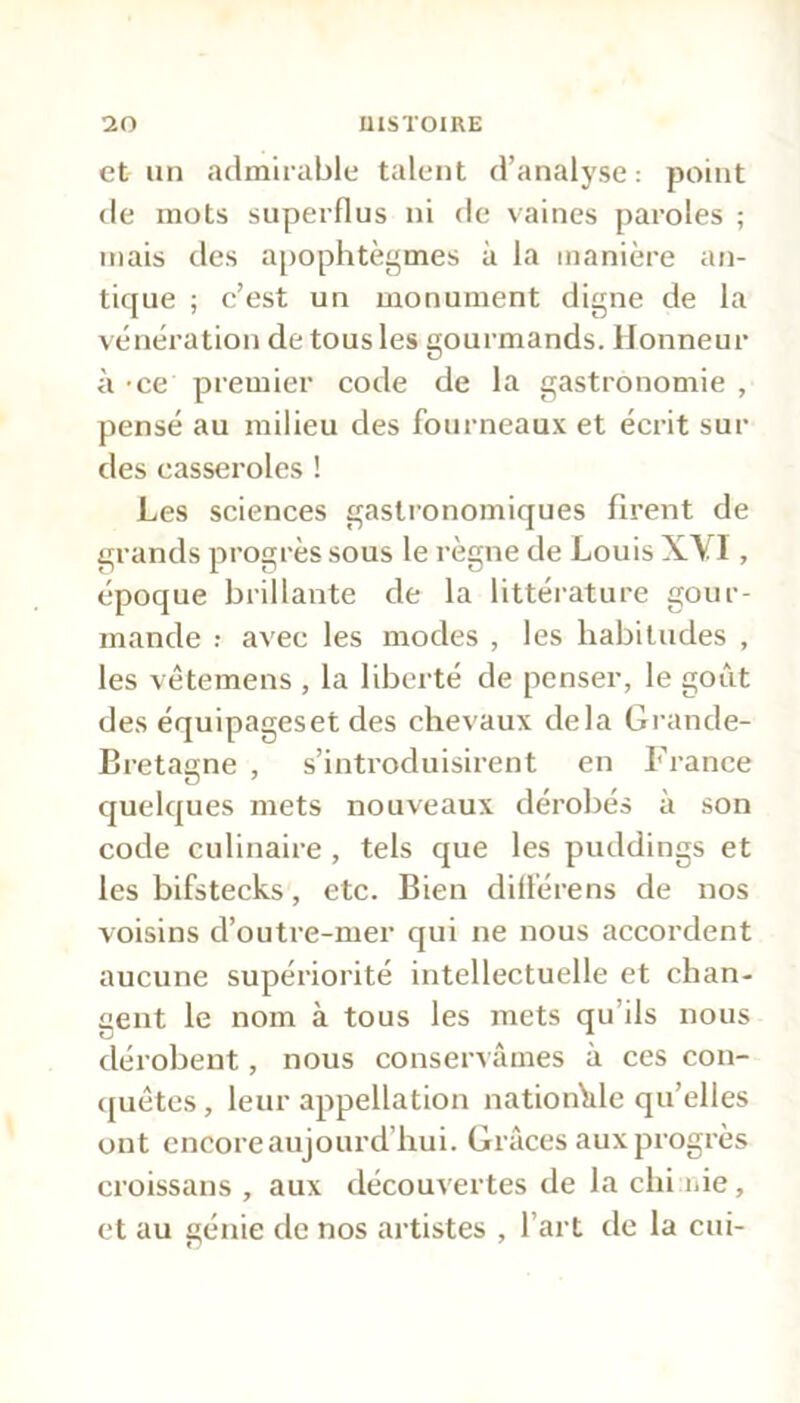 et un admirable talent d’analyse : point de mots superflus ni de vaines paroles ; mais des apophtegmes à la manière an- tique ; c’est un monument digne de la vénération de tous les gourmands. Honneur à -ce premier code de la gastronomie , pensé au milieu des fourneaux et écrit sui- des casseroles ! Les sciences gastronomiques firent de grands progrès sous le règne de Louis XYI, époque brillante de la littérature gour- mande avec les modes , les habitudes , les vêtemens , la liberté de penser, le goût des équipageset des chevaux delà Grande- Bretagne , s’introduisirent en France quelques mets nouveaux dérobés à son code culinaire, tels que les puddings et les bifstecks, etc. Bien différens de nos voisins d’outre-mer qui ne nous accordent aucune supériorité intellectuelle et chan- gent le nom à tous les mets qu'ils nous dérobent, nous conservâmes à ces con- quêtes, leur appellation nationale qu’elles ont encore aujourd’hui. Grâces aux progrès croissans , aux découvertes de la chi nie, et au génie de nos artistes , l’art de la cui-