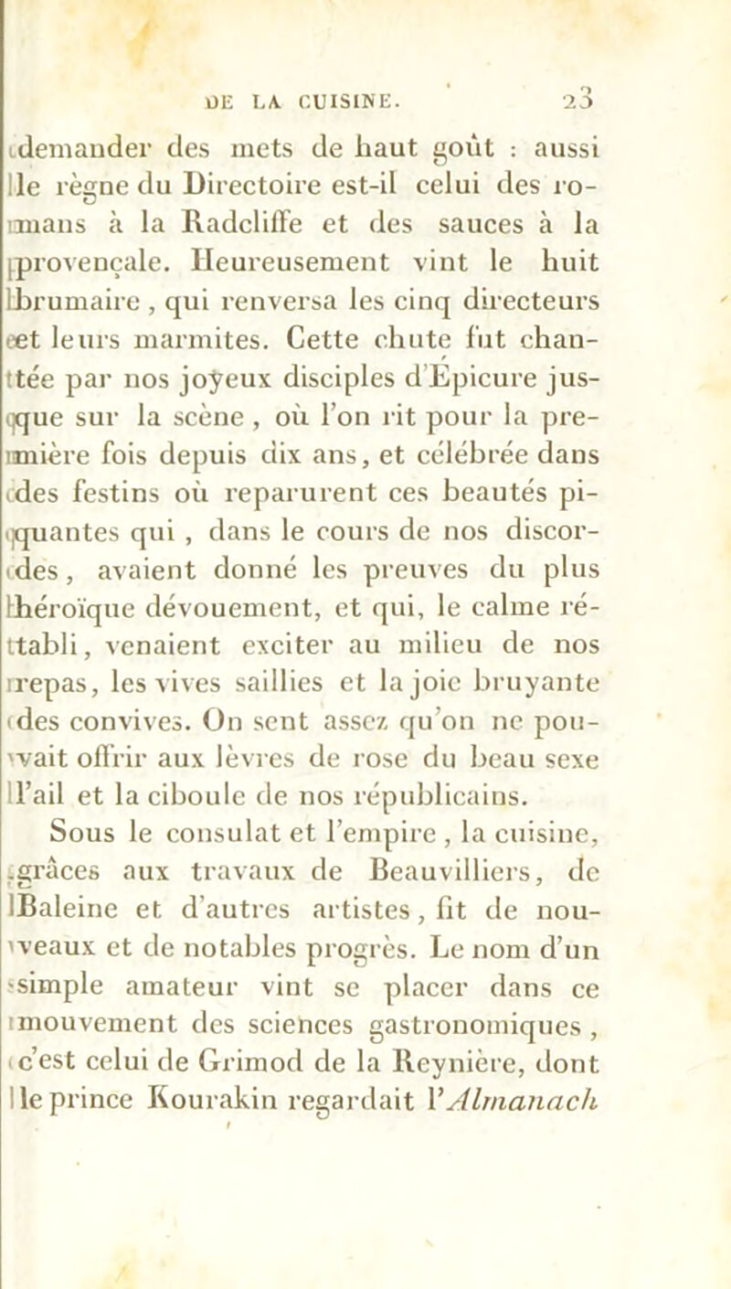 idemander des mets de haut goût : aussi !le rèame du Directoire est-il celui des ro- C irmans à la Radcliffe et des sauces à la [provençale. Heureusement vint le huit Ibrumaire , qui renversa les cinq directeurs eet leurs marmites. Cette chute lut chan- ttée par nos joyeux disciples d Epicure jus- qque sur la scène , où l’on l it pour la pre- imière fois depuis dix ans, et célébrée dans ides festins où reparurent ces beautés pi- ijquantes qui , dans le cours de nos discor- ides, avaient donné les preuves du plus théroïque dévouement, et qui, le calme ré- ttabli, venaient exciter au milieu de nos rrepas, les vives saillies et la joie bruyante ides convives. On sent assez qu’on ne pou- vait offrir aux lèvres de rose du beau sexe il’ail et la ciboule de nos républicains. Sous le consulat et l’empire , la cuisine, .grâces aux travaux de Beauvilliers, de IBaleine et d’autres artistes, lit de nou- 'veaux et de notables progrès. Le nom d’un -simple amateur vint se placer dans ce [mouvement des sciences gastronomiques , * c’est celui de Grimod de la Reynière, dont Ile prince Kourakin regardait Y Almanach