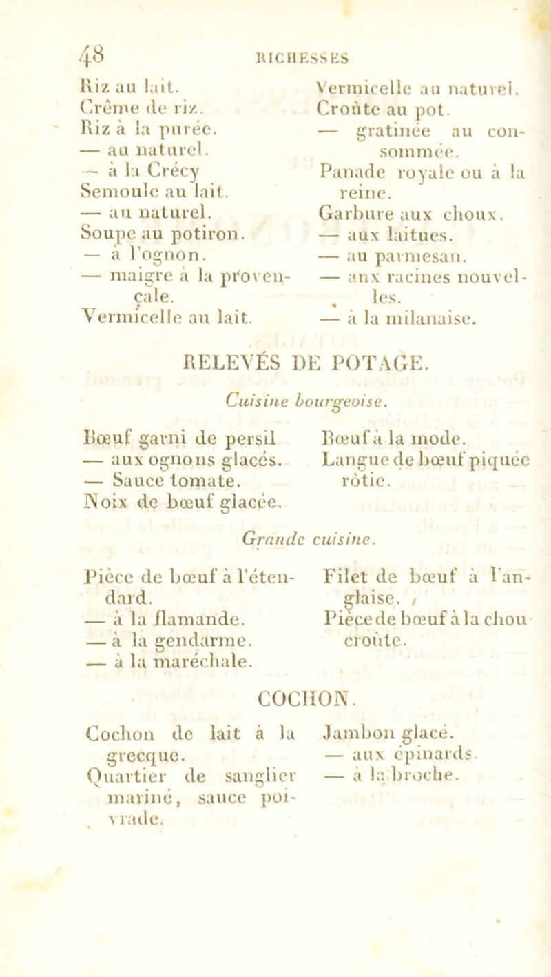 Riz au lait. Crème de riz. Riz à la purée. — au naturel. — à la Crécy Semoule au lait. — au naturel. Soupe au potiron. — a l’ognon. — maigre à la proven- çale. Vermicelle au lait. Vermicelle au naturel. Croûte au pot. — gratinée au con- sommée. Panade royale ou à la reine. Garbure aux choux. — aux laitues. — au parmesan. — anx racines nouvel- les. — à la milanaise. RELEVÉS DE POTAGE. Cuisine boursreoise. Bœuf garni de persil — auxognous glacés. — Sauce tomate. Noix de bœuf glacée. Grande Pièce de bœuf à l’éten- dard. — à la flamande. — à la gendarme. — à la maréchale. Bœuf a la mode. Langue de bœuf piquée rôtie. cuisine. Filet de bœuf à 1 an- glaise. / Pièce de bœuf à la chou croûte. COCHON. Cochon de lait à la grecque. Quartier de sanglier mariné, sauce poi- vrade. Jambon glacé. — aux épinards. — à la broche.