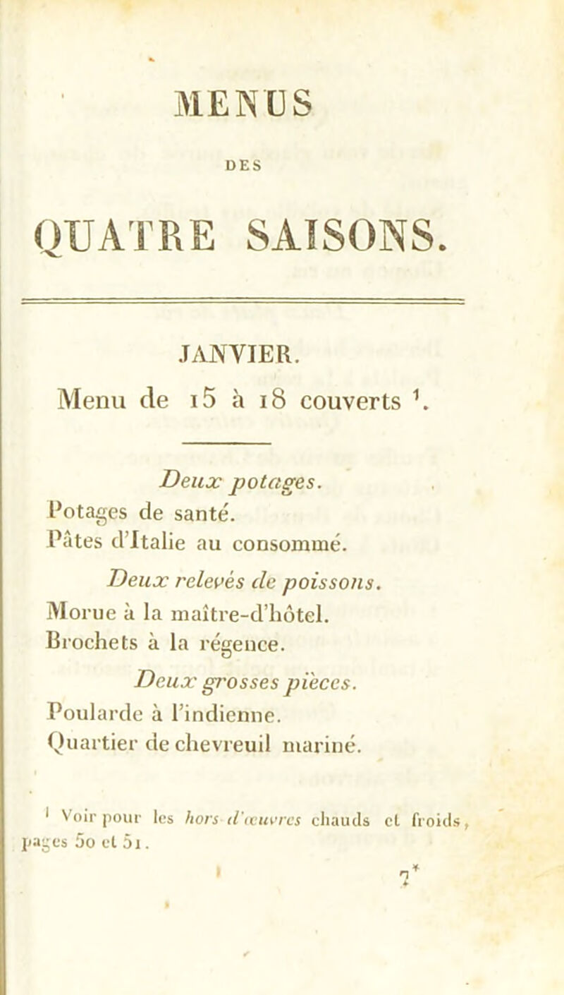 MENUS DES QUATRE SAISONS. JANVIER. Menu de i5 à 18 couverts \ Deux potages. Potages de santé. Pâtes d’Italie au consommé. Deux relevés de poissons. Morue à la maître-d’hôtel. Brochets à la régence. Deux grosses pièces. Poularde à l’indienne. Quartier de chevreuil mariné. * Voir pour les hors d'œuvres chauds et froids, pages 5o et 5i. n