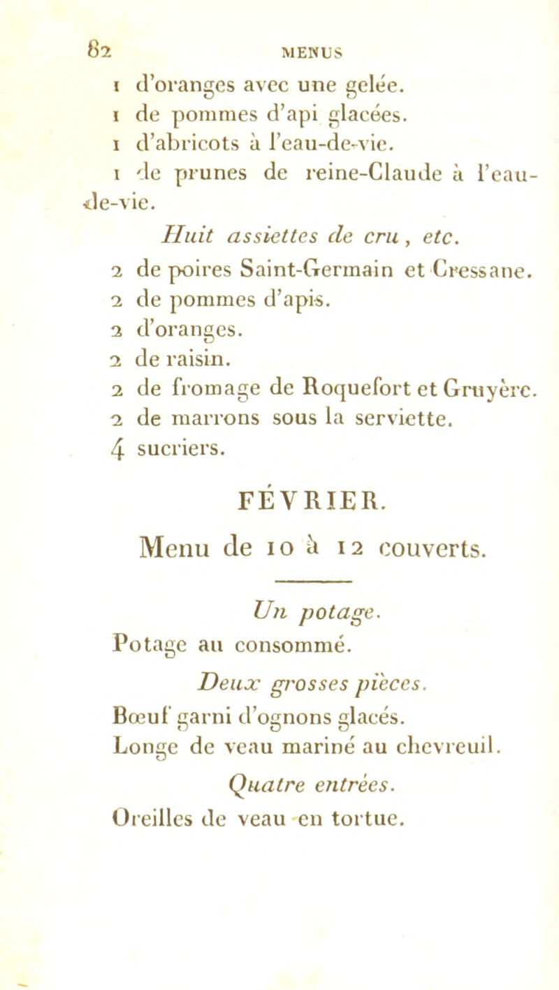 i d’oranges avec une gele'e. i de pommes d’api glacées, i d’abricots à l’eau-de-vie. 1 de prunes de reine-Claude à l’eau- de-vie. Huit assiettes de cru, etc. 2 de poires Saint-Germain et Cressane. 2 de pommes d’apis. 2 d’oranges. 2 de raisin. 2 de fromage de Roquefort et Gruyère. 2 de marrons sous la serviette. 4 sucriers. FÉVRIER. Menu de io à 12 couverts. Un potage. Potage au consommé. Deux grosses pièces. Bœuf garni d’ognons glacés. Longe de veau mariné au chevreuil. Quatre entrées. Oreilles de veau en tortue.