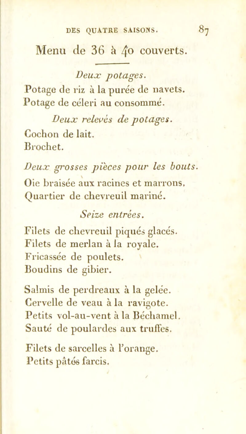 Menu de 36 à 4° couverts. Deux potages. Potage de riz à la purée de navets. Potage de céleri au consommé. Deux relevés de potages. Cochon de lait. Brochet. Deux gj'osses pièces pour les bouts. \ Oie braisée aux racines et marrons. Quartier de chevreuil mariné. Seize entrées. Filets de chevreuil piqués glacés. Filets de merlan à la royale. Fricassée de poulets. Boudins de gibier. Salmis de perdreaux à la gelée. Cervelle de veau à la ravigote. Petits vol-au-vent à la Béchamel. Sauté de poulardes aux truffes. Filets de sarcelles à l’orange. Petits pâtés farcis.