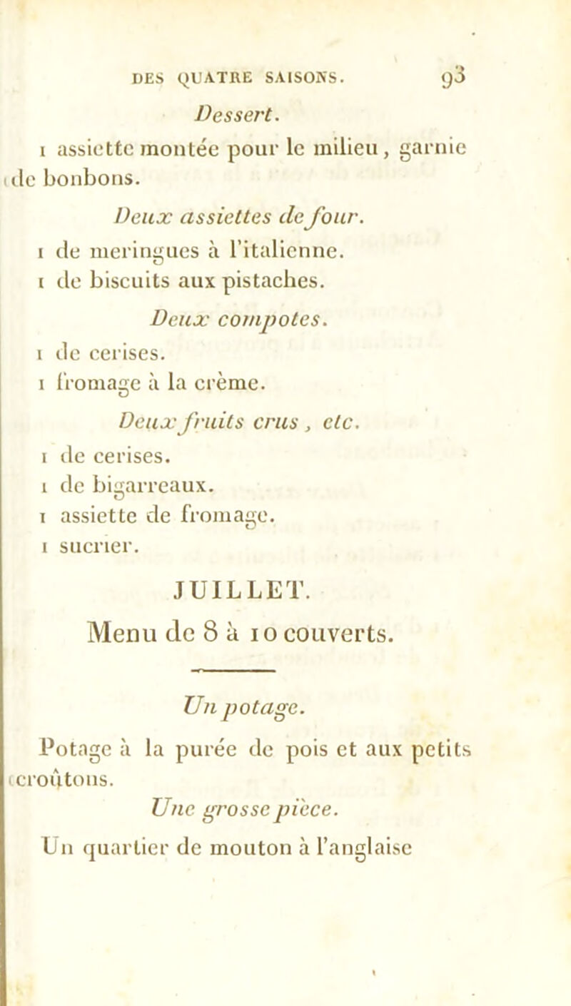 Dessert. i assiette montée pour le milieu, garnie île bonbons. Deux assiettes defour. i de meringues à l’italienne, i de biscuits aux pistaches. Deux compotes. i de cerises, i fromage à la crème. O Deux fruits crus , etc. i de cerises, i de bigarreaux, i assiette de fromage, i sucrier. JUILLET. Menu de 8 à i o couverts. Un potage. Potage à la purée de pois et aux petits ccroqtons. Une grossepi'ece. Un quartier de mouton à l’anglaise