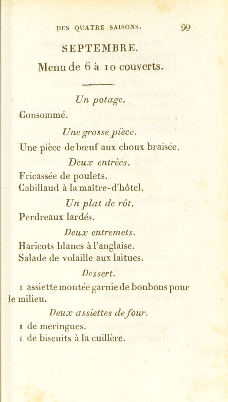 SEPTEMBRE. Menu de 6 à i o couverts. Un potage. Consommé. Une grosse pièce. Une pièce de bœuf aux choux braisée. Deux entrées. Fricassée de poulets. Cabillaud à lamaître-d’hôtel. Un plat de rôt. Perdreaux lardés. Deux entremets. Haricots blancs à l’anglaise. Salade de volaille aux laitues. Dessert. i assiette montée garnie de bonbons pour le milieu. Deux assiettes defour. i de meringues, i de biscuits à la cuillère.