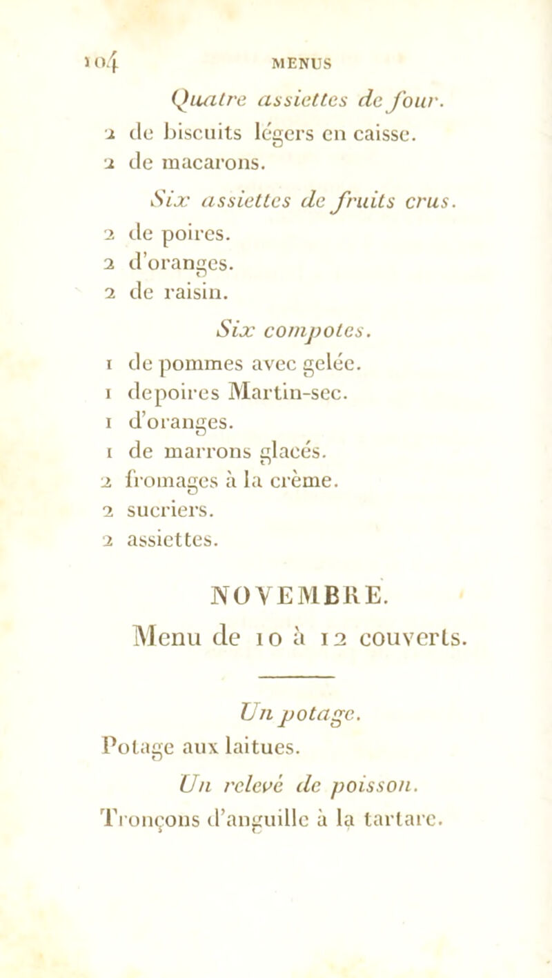 Quatre assiettes de Jour, x de biscuits légers en caisse. ■2 de macarons. Six assiettes de fruits crus. ■2 de poires. 2 d’oranses. tJ 2 de raisin. Six compotes. i de pommes avec gelée, i depoires Martin-sec. i d’oranges. 1 de marrons placés. 2 fromages à la crème. 2 sucriers. 2 assiettes. NOVEMBRE. Menu de io 12 couverts. U11 potage. Potage aux laitues. Un relevé de poisson. Tronçons d’anguille à la tartarc.