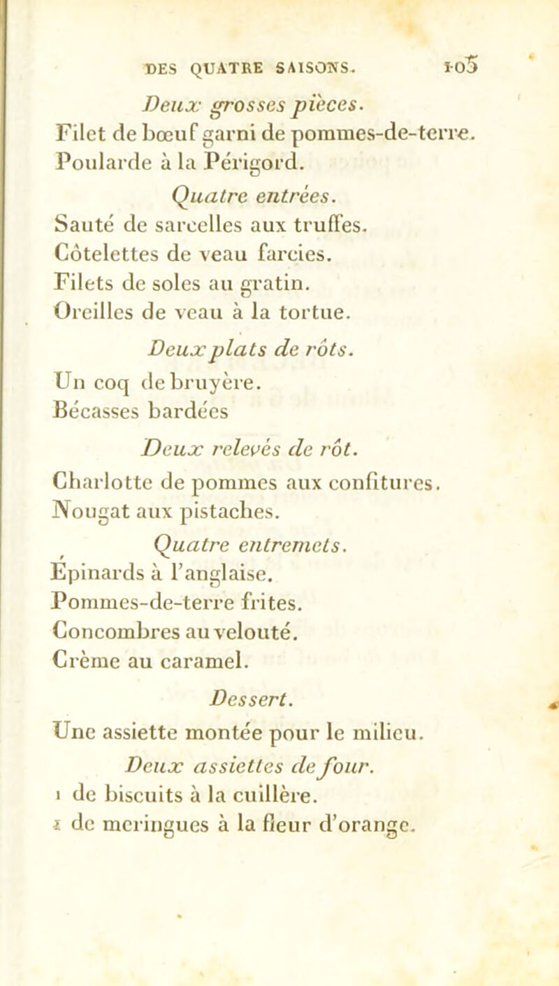 Deux grosses pièces. Filet de bœuf garni de pommes-de-tcrre. Poularde à la Périgord. Quatre entrées. Sauté de sarcelles aux truffes. Côtelettes de veau farcies. Filets de soles au gratin. Oreilles de veau à la tortue. Deux plats de rôts. Un coq de bruyère. Bécasses bardées Deux relevés de rôt. Charlotte de pommes aux confitures. Nougat aux pistaches. Quatre etitremcts. Epinards à l’anglaise. Pommes-de-terre frites. Concombres au velouté. Crème au caramel. Dessert. Une assiette montée pour le milieu. Deux assiettes de four. i de biscuits à la cuillère. i de meringues à la fleur d’orange.