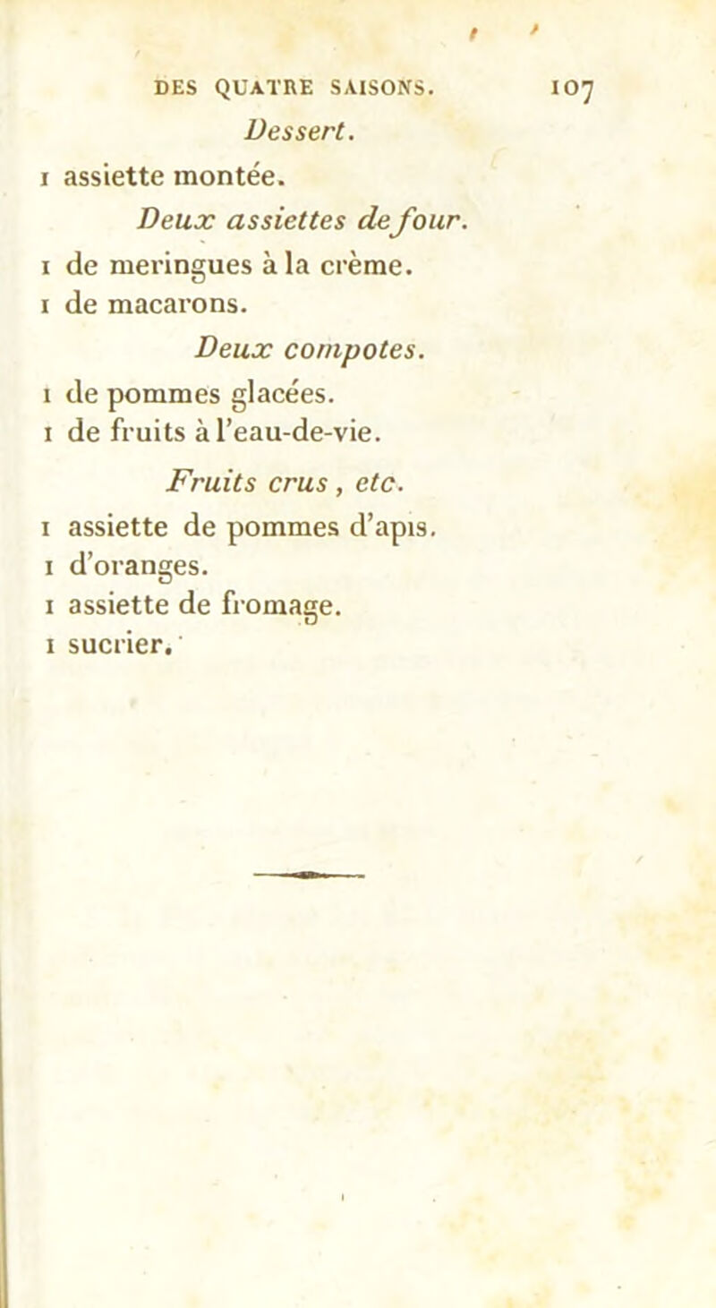 / » DES QUATRE SAISONS. IO7 Dessert. 1 assiette montée. Deux assiettes defour. 1 de meringues à la crème. 1 de macarons. Deux compotes. 1 de pommes glacées. 1 de fruits à l’eau-de-vie. Fruits crus, etc. 1 assiette de pommes d’apis. 1 d’oranges. 1 assiette de fromage. 1 sucrier.