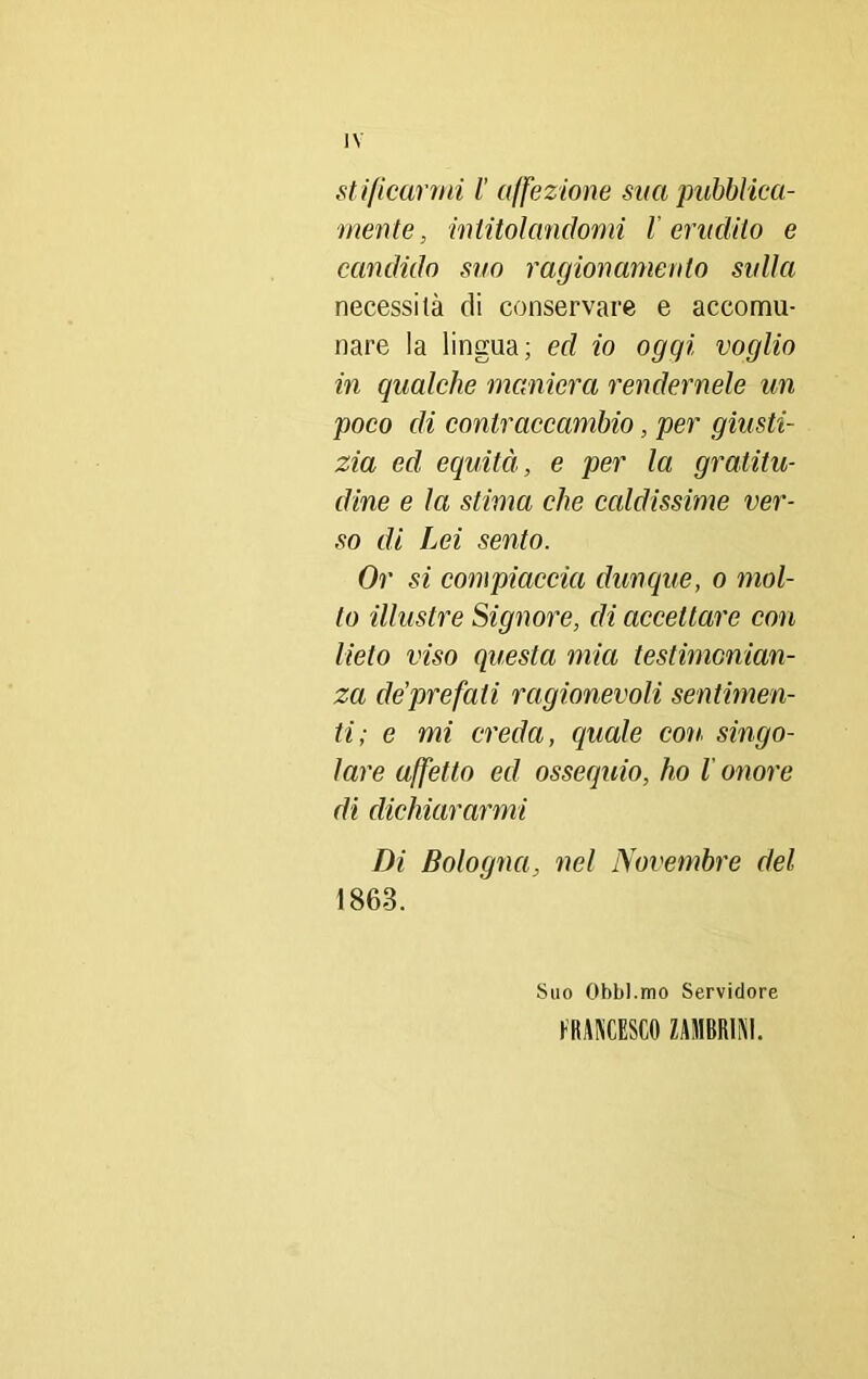 stifìcarmi l’ affezione sita pubblica- mente , intitolandomi l’erudito e candido suo ragionamento sulla necessità di conservare e accomu- nare la lingua; ed io oggi voglio in qualche maniera rendernele un poco di contraccambio, per giusti- zia ed equità, e per la gratitu- dine e la stima che caldissime ver- so di Lei sento. Or si compiaccia dunque, o mol- to illustre Signore, eli accettare con lieto viso questa mia testimonian- za de’prefati ragionevoli sentimen- ti; e mi creda, quale con singo- lare affetto ed ossequio, ho l onore eli dichiararmi Di Bologna, nel Novembre del 1863. Suo Obbl.mo Servidore FRANCESCO ZAMBR1NI.