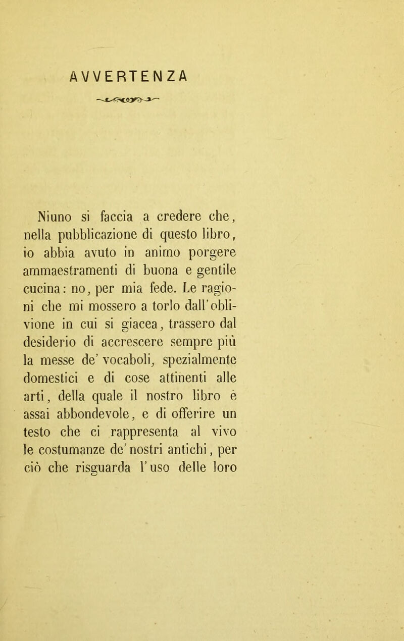 AVVERTENZA Niuno si faccia a credere che, nella pubblicazione di questo libro, io abbia avuto in animo porgere ammaestramenti di buona e gentile cucina: no, per mia fede. Le ragio- ni che mi mossero a torlo dall’obli- vione in cui si giacea, trassero dal desiderio di accrescere sempre più la messe de’ vocaboli, spezialmente domestici e di cose attinenti alle arti, della quale il nostro libro è assai abbondevole, e di offerire un testo che ci rappresenta al vivo le costumanze de’nostri antichi, per ciò che risguarda l’uso delle loro