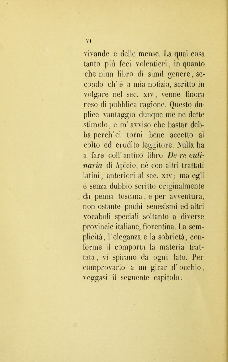 vivande e delle mense. La qual cosa tanto più feci volentieri, inquanto che niun libro di simil genere, se- condo eh’ è a mia notizia, scritto in volgare nel sec. xiv, venne finora reso di pubblica ragione. Questo du- plice vantaggio dunque me ne dette stimolo, e m’ avviso che bastar deb- ba perdi’ei torni bene accetto al colto ed erudito leggitore. Nulla ha a fare coll'antico libro De re culi- naria di Apicio, nè con altri trattati latini, anteriori al sec. xiv; ma eo;li è senza dubbio scritto originalmente da penna toscana, e per avventura, non ostante pochi senesismi ed altri vocaboli speciali soltanto a diverse provincie italiane, fiorentina. La sem- plicità, l’eleganza e la sobrietà, con- forme il comporla la materia trat- tata, vi spirano da ogni lato. Per comprovarlo a un girar d’occhio, veggasi il seguente capitolo: