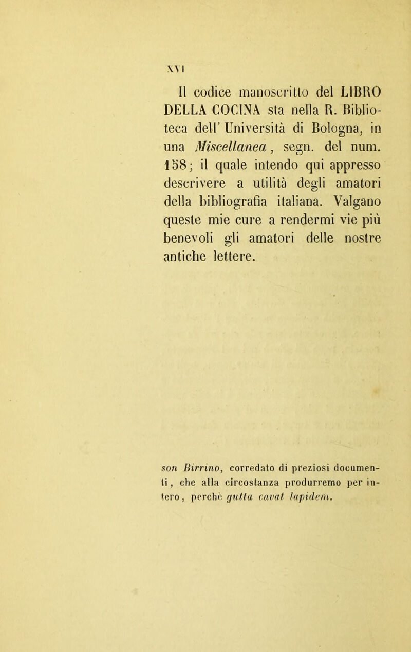 Il codice manoscritto del LIBRO DELLA COLINA sla nella R. Biblio- teca dell’ Università di Bologna, in una Miscellanea, segn. del num. 158 ; il quale intendo qui appresso descrivere a utilità degli amatori della bibliografia italiana. Valgano queste mie cure a rendermi vie più benevoli gli amatori delle nostre antiche lettere. son Birrino, corredato di preziosi documen- ti, che alla circostanza produrremo per in- tero , perchè rjulla cavai lapiderò,.