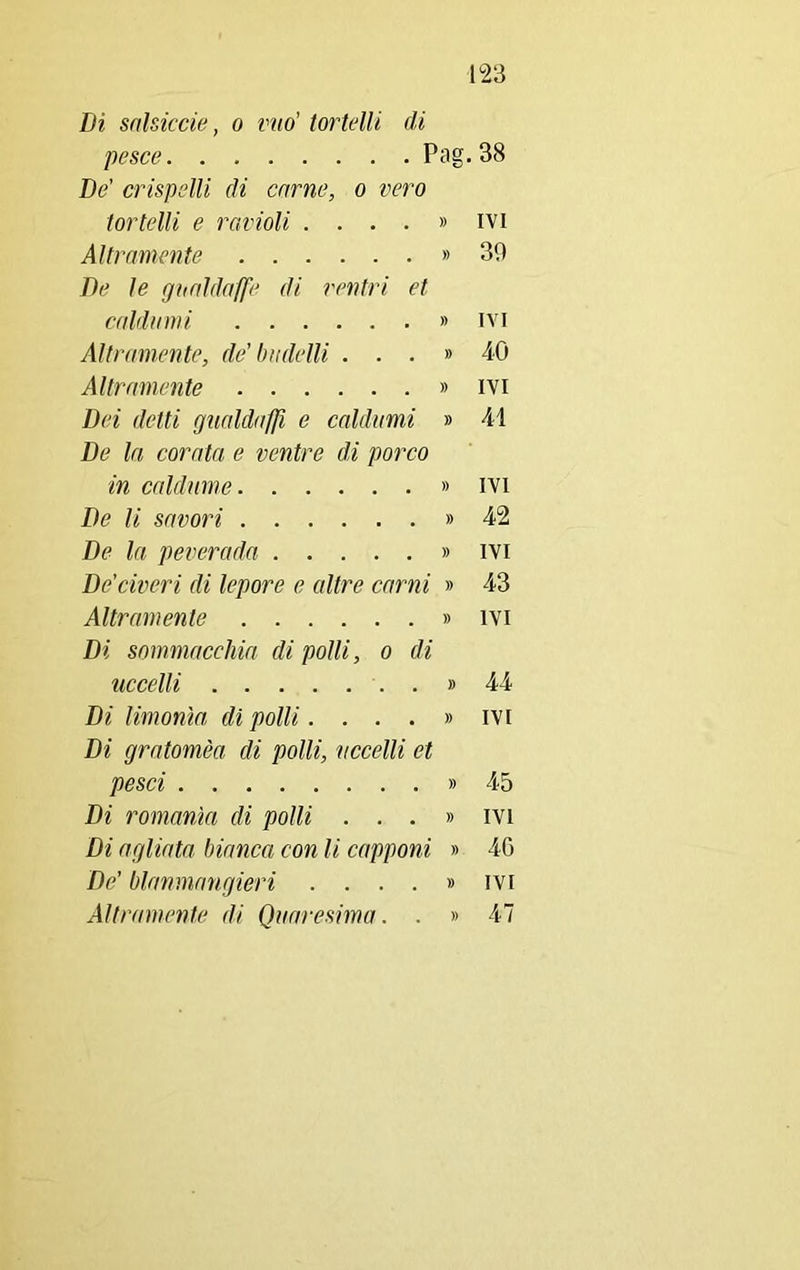Di snlsiccie, o mio' tortelli di pesce Pag. 38 De' crispelli di carne, o vero tortelli e ravioli . ...» ivi Altramente » 30 De le gnaldaffe di ventri et caldnmi » ivi Altramente, de'budelli ...» 40 Altramente » ivi Dei detti gualdafjì e caldnmi » 41 De la corata e ventre di porco in caldume » ivi De li savori » 42 De la peverada » ivi De’ciceri di lepore e altre carni » 43 Altramente » ivi Di sommacchia di polli, o di uccelli » 44 Di limonio di polli. ...» ivi Di gratomèa di polli, uccelli et pesci » 45 Di romanici di polli ... » ivi Di agliata bianca con li capponi » 40 De’ blanmangieri . ...» ivi Altramente di Quaresima. . » 47