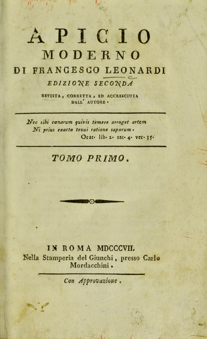 M O D E K N O DI FRANCESCO LEONARDI , EDIZlO'liE SECOJiDyé REVISTA, CORRETTA, ED ACCRESCIUIA DALL* AUTORE • ITec iibi ecenarum quivìs temere arroget artem 2^i prìus exacta tenui ratione saporum* Orat» lib» 2» sat» 4* TOMO PRIMO. % IN ROMA MDCCCVIL Nella Stamperia del Giunchi, presso Carlo Mordacchini • Con /Approvazione.