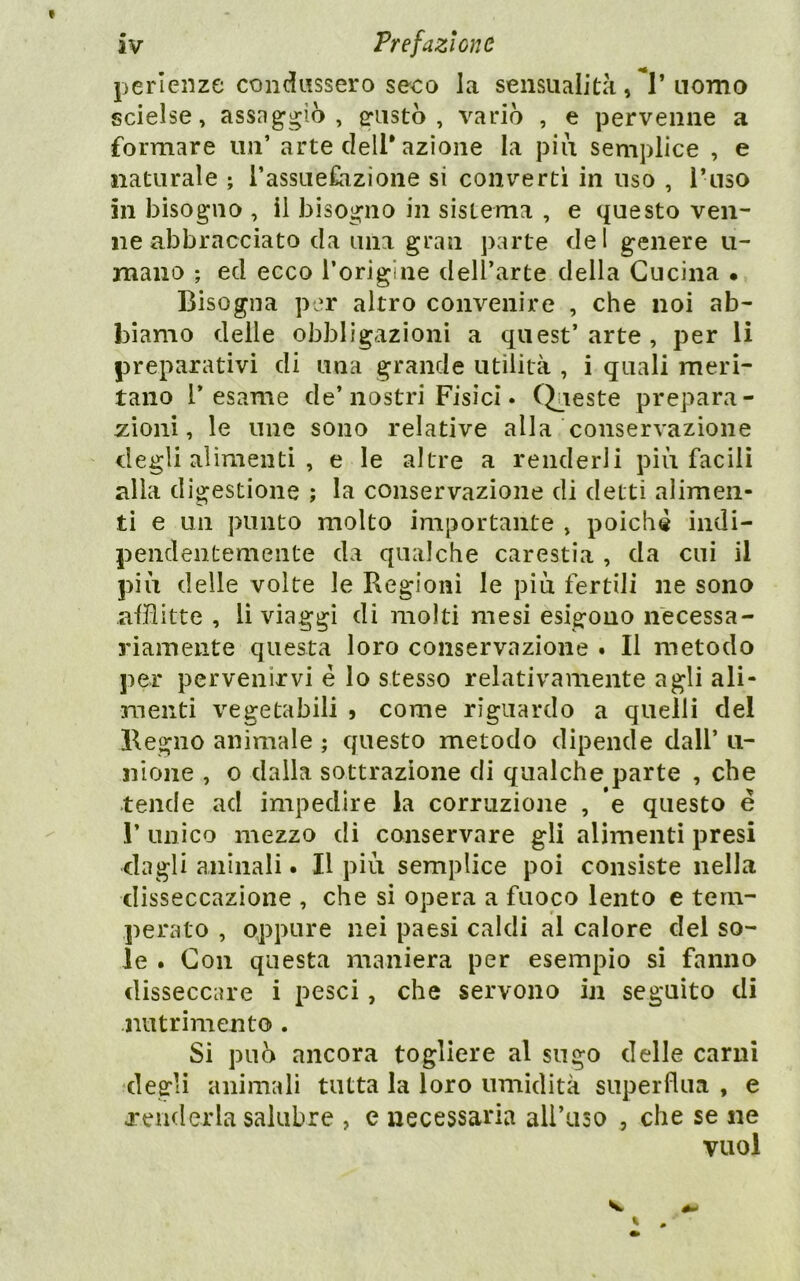 perlenze condussero seco la sensualità, **1’nomo scielse, assaggiò, ^ustò , variò , e pervenne a formare un’ arte dell* azione la piu semplice , e naturale ; rassue£azione si convertì in uso , Tuso in bisogno , il bisogno in sistema , e questo ven- ne abbracciato da una gran parte del genere li- mano ; ed ecco Torigine dell’arte della Cucina • Bisogna per altro convenire , che noi ab- biamo delle obbligazioni a quest’arte, per li preparativi di una grande utilità , i quali meri- tano l’esame de’nostri Fisici. Chieste prepara- zioni, le une sono relative alla conservazione degli alimenti , e le altre a renderli più facili alla digestione ; la conservazione di detti alimen- ti e un punto molto importante , poiché indi- pendentemente da qualche carestia , da cui il più delle volte le Regioni le più fertili ne sono afflitte , li viaggi di molti mesi esigono necessa- riamente questa loro conservazione . Il metodo per pervenirvi é lo stesso relativamente agli ali- menti vegetabili 5 come riguardo a quelli del Regno animale ; questo metodo dipende dall’ u- nione , o dalla sottrazione di qualche parte , che tende ad impedire la corruzione , *e questo e r unico mezzo di conservare gli alimenti presi dagli anìnali. Il più semplice poi consiste nella disseccazione , che si opera a fuoco lento e tem- perato , oppure nei paesi caldi al calore dei so- le . Con questa maniera per esempio si fanno disseccare i pesci, che servono in seguito di nutrimento . Si può ancora togliere al sugo delle carni degli animali tutta la loro umidità superflua , e j'enderla salubre , e necessaria ali’aso , che se ne vuol