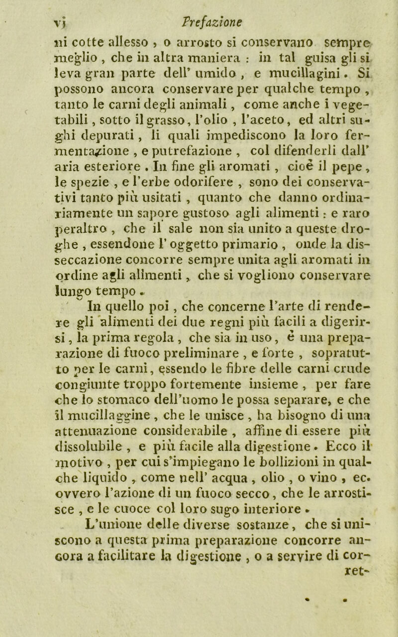 ni cotte allesso , o arrosto si conservano sempre meglio , che in altra maniera ; in tal guisa gli si leva gran parte dell’ umido , e mucillagini. Si possono ancora conservare per qualche tempo, tanto le carni degli animali, come anche i vege- tabili , sotto il grasso, Tolio , l’aceto, ed altri su- ghi depurati, li quali impediscono la loro fer- mentazione , e putrefazione , col difenderli dall’ aria esteriore . In fine gli aromati, cioè il pepe, le spezie , e l’erbe odorifere , sono dei conserva- tivi tanto più usitati , quanto che danno ordina- riamente un sapore gustoso agli alimenti : e raro peraltro , che il sale non sia unito a queste dro- ghe , essendone l’oggetto primario , onde la dis- seccazione concorre sempre unita agli aromati in ordine agli alimenti, che si vogliono conservare lungo tempo.. In quello poi, che concerne l’arte di rende- re gli alimenti dei due regni più facili a digerir- si , la prima regola , che sia in uso, è una prepa- razione di fuoco preliminare , e forte , sopratut- to per le carni, essendo le fibre delle carni crude congiunte troppo fortemente insieme , per fare che lo stomaco dell’uomo le possa separare, e che il mucillaggine , che le unisce , ha bisogno di una attenuazione considerabile , afìTine di essere più dissolubile , e più facile alla digestione. Ecco il anotivo , per cui s’impiegano le bollizioni in qual- che liquido , come nell’ acqua , olio , o vino , ec. ovvero l’azione di un fuoco secco, che le arrosti- sce , e le cuoce col loro sugo interiore • L’unione delle diverse sostanze, che si uni- scono a questa prima preparazione concorre an- cora a facilitare la digestione , o a servire di cor- ret-